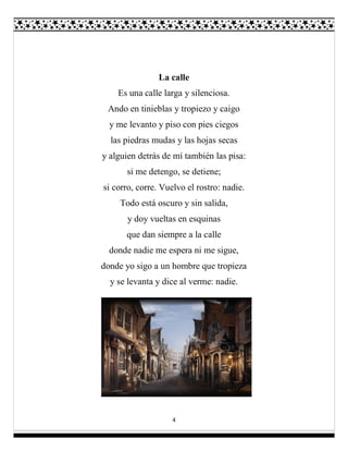 4
La calle
Es una calle larga y silenciosa.
Ando en tinieblas y tropiezo y caigo
y me levanto y piso con pies ciegos
las piedras mudas y las hojas secas
y alguien detrás de mí también las pisa:
si me detengo, se detiene;
si corro, corre. Vuelvo el rostro: nadie.
Todo está oscuro y sin salida,
y doy vueltas en esquinas
que dan siempre a la calle
donde nadie me espera ni me sigue,
donde yo sigo a un hombre que tropieza
y se levanta y dice al verme: nadie.
 