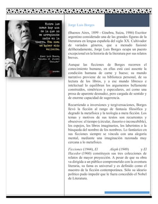 6
Jorge Luis Borges
(Buenos Aires, 1899 - Ginebra, Suiza, 1986) Escritor
argentino considerado una de las grandes figuras de la
literatura en lengua española del siglo XX. Cultivador
de variados géneros, que a menudo fusionó
deliberadamente, Jorge Luis Borges ocupa un puesto
excepcional en la historia de la literatura por sus relatos
breves.
Aunque las ficciones de Borges recorren el
conocimiento humano, en ellas está casi ausente la
condición humana de carne y hueso; su mundo
narrativo proviene de su biblioteca personal, de su
lectura de los libros, y a ese mundo libresco e
intelectual lo equilibran los argumentos bellamente
construidos, simétricos y especulares, así como una
prosa de aparente desnudez, pero cargada de sentido y
de enorme capacidad de sugerencia.
Recurriendo a inversiones y tergiversaciones, Borges
llevó la ficción al rango de fantasía filosófica y
degradó la metafísica y la teología a mera ficción. Los
temas y motivos de sus textos son recurrentes y
obsesivos: el tiempo (circular, ilusorio o inconcebible),
los espejos, los libros imaginarios, los laberintos o la
búsqueda del nombre de los nombres. Lo fantástico en
sus ficciones siempre se vincula con una alegoría
mental, mediante una imaginación razonada muy
cercana a lo metafísico.
Ficciones (1944), El Aleph (1949) y El
Hacedor (1960) constituyen sus tres colecciones de
relatos de mayor proyección. A pesar de que su obra
va dirigida a un público comprometido con la aventura
literaria, su fama es universal y es definido como el
maestro de la ficción contemporánea. Sólo su ideario
político pudo impedir que le fuera concedido el Nobel
de Literatura.
 