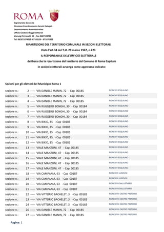 Direzione Coordinamento Servizi Delegati -
Decentramento Amministrativo
Ufficio Gestione Seggi Elettorali
Via Luigi Petroselli, 50 - Fax 0667103795
Tel. 06/671074015- 67103159 - 671076302
RIPARTIZIONE DEL TERRITORIO COMUNALE IN SEZIONI ELETTORALI
Visto l'art.34 del T.U. 20 marzo 1967, n.223
IL RESPONSABILE DELL'UFFICIO ELETTORALE
delibera che la ripartizione del territorio del Comune di Roma Capitale
in sezioni elettorali avvenga come appressso indicato:
Segretariato Generale
Sezioni per gli elettori del Municipio Roma 1
sezione n.: 2 ----- VIA DANIELE MANIN, 72 - Cap 00185 RIONE XV ESQUILINO
sezione n.: 3 ----- VIA DANIELE MANIN, 72 - Cap 00185 RIONE XV ESQUILINO
sezione n.: 4 ----- VIA DANIELE MANIN, 72 - Cap 00185 RIONE XV ESQUILINO
sezione n.: 5 ----- VIA RUGGERO BONGHI, 30 - Cap 00184 RIONE XV ESQUILINO
sezione n.: 6 ----- VIA RUGGERO BONGHI, 30 - Cap 00184 RIONE XV ESQUILINO
sezione n.: 7 ----- VIA RUGGERO BONGHI, 30 - Cap 00184 RIONE XV ESQUILINO
sezione n.: 8 ----- VIA BIXIO, 85 - Cap 00185 RIONE XV ESQUILINO
sezione n.: 9 ----- VIA BIXIO, 85 - Cap 00185 RIONE XV ESQUILINO
sezione n.: 10 ----- VIA BIXIO, 85 - Cap 00185 RIONE XV ESQUILINO
sezione n.: 11 ----- VIA BIXIO, 85 - Cap 00185 RIONE XV ESQUILINO
sezione n.: 12 ----- VIA BIXIO, 85 - Cap 00185 RIONE XV ESQUILINO
sezione n.: 13 ----- VIALE MANZONI, 47 - Cap 00185 RIONE XV ESQUILINO
sezione n.: 14 ----- VIALE MANZONI, 47 - Cap 00185 RIONE XV ESQUILINO
sezione n.: 15 ----- VIALE MANZONI, 47 - Cap 00185 RIONE XV ESQUILINO
sezione n.: 16 ----- VIALE MANZONI, 47 - Cap 00185 RIONE XV ESQUILINO
sezione n.: 17 ----- VIALE MANZONI, 47 - Cap 00185 RIONE XV ESQUILINO
sezione n.: 18 ----- VIA CAMPANIA, 63 - Cap 00187 RIONE XVI LUDOVISI
sezione n.: 19 ----- VIA CAMPANIA, 63 - Cap 00187 RIONE XVI LUDOVISI
sezione n.: 20 ----- VIA CAMPANIA, 63 - Cap 00187 RIONE XVII SALLUSTIANO
sezione n.: 21 ----- VIA CAMPANIA, 63 - Cap 00187 RIONE XVII SALLUSTIANO
sezione n.: 22 ----- VIA VITTORIO BACHELET, 3 - Cap 00185 RIONE XVIII CASTRO PRETORIO
sezione n.: 23 ----- VIA VITTORIO BACHELET, 3 - Cap 00185 RIONE XVIII CASTRO PRETORIO
sezione n.: 24 ----- VIA VITTORIO BACHELET, 3 - Cap 00185 RIONE XVIII CASTRO PRETORIO
sezione n.: 26 ----- VIA DANIELE MANIN, 72 - Cap 00185 RIONE XVIII CASTRO PRETORIO
sezione n.: 27 ----- VIA DANIELE MANIN, 72 - Cap 00185 RIONE XVIII CASTRO PRETORIO
Pagina: 1
 