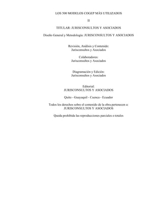 LOS 500 MODELOS COGEP MÁS UTILIZADOS
II
TITULAR: JURISCONSULTOS Y ASOCIADOS
Diseño General y Metodología: JURISCONSULTOS Y ASOCIADOS
Revisión, Análisis y Contenido:
Jurisconsultos y Asociados
Colaboradores:
Jurisconsultos y Asociados
Diagramación y Edición:
Jurisconsultos y Asociados
Editorial:
JURISCONSULTOS Y ASOCIADOS
Quito - Guayaquil - Cuenca - Ecuador
Todos los derechos sobre el contenido de la obra pertenecen a:
JURISCONSULTOS Y ASOCIADOS
Queda prohibida las reproducciones parciales o totales
 