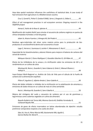 IX
How data spatial resolution influences the usefullness of statistical data. A case study of
N2O emissions from agriculture in a Mediterranean country
Cruz S, Carnell E, Pinho P, Cordovil CMdS, Serra J, Dragosits U, Skiba U 43
Effect of soil management practices in soil ecosystem services: Ongoing research in the
iSQAPER project
Henao E, Nuño de la Rosa A, Iglesias A 44
Modificación del modelo RothC para simular el secuestro de carbono orgánico en pastos de
climas templados húmedos a nivel de granja
Jebari A, Alvaro-Fuentes J, Almagro M, Del Prado A 45
Residuos agro-indutriales del olivar como materia prima para la producción de bio-
productos en una biorefinería dentro de la economía circular
Lago C, Herrera I, Susmozas A, Lechón Y, Manzanares P, Ruíz E 46
Capacidad de los bioestimulantes y abonos foliares para mejorar el balance de carbono del
cereal de invierno
Márquez-García F, Flores-Rodríguez C, González-Sánchez EJ, Gil-Ribes JA 47
Efecto de los inhibidores de la ureasa y la nitrificación sobre las emisiones de GEI y el
rendimiento en un cultivo de colza
Montoya M, Recio J, Guardia G, Sanz-Cobena A, Ginés C, Manuel Álvarez J,
Vallejo A 48
Input-Output Multi-Regional vs. Análisis de Ciclo de Vida para el cálculo de la huella de
carbono de la alimentación española
Piñero P, Aguilera E, Infante-Amate J, Sanz-Cobeña A 49
Efecto del doble inhibidor e inhibidor de la nitrificación en la volatilización de amoníaco y
emisiones de óxido nitroso en un cultivo de maíz en clima semiárido
Recio J, Montoya M, Guardia G, Sanz-Cobeña A 50
Mejora del nitrógeno del suelo y secuestro de carbono por el uso de gramíneas y
leguminosas como cubiertas vegetales en cultivo de almendro
Repullo Ruibérriz de Torres MA, Moreno García M, Ordóñez Fernández R,
Carbonell Bojollo RM 51
Emisiones de gases de efecto invernadero en balsas abandonadas de alpechín: estudio
preliminar comparativo respecto a los suelos de olivar
Sáez JA, Vico A, Pérez-Murcia MD, Bustamante MA, Agulló E,
García-Muñoz M, Moral R 52
 