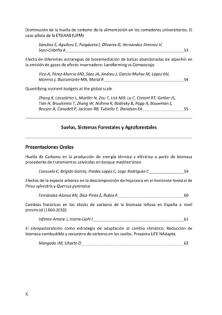X
Disminución de la huella de carbono de la alimentación en los comedores universitarios. El
caso piloto de la ETSIAAB (UPM)
Sánchez E, Aguilera E, Puigdueta I, Olivares G, Hernández-Jimenez V,
Sanz-Cobeña A 53
Efecto de diferentes estrategias de bioremediación de balsas abandonadas de alpechín en
la emisión de gases de efecto invernadero: Landfarming vs Compostaje
Vico A, Pérez-Murcia MD, Sáez JA, Andreu J, García-Muñoz M, López MJ,
Moreno J, Bustamante MA, Moral R 54
Quantifying nutrient budgets at the global scale
Zhang X, Lassaletta L, Mueller N, Zou T, Lisk MD, Lu C, Conant RT, Gerber JS,
Tian H, Bruulsema T, Zhang W, Nishina K, Bodirsky B, Popp A, Bouwman L,
Beusen A, Canadell P, Jackson RB, Tubiello F, Davidson EA 55
Suelos, Sistemas Forestales y Agroforestales
Presentaciones Orales
Huella de Carbono en la producción de energía térmica y eléctrica a partir de biomasa
procedente de tratamientos selvícolas en bosque mediterráneo.
Consuelo C, Brígido García, Prades López C, Lago Rodríguez C 59
Efectos de la especie arbórea en la descomposición de hojarasca en el horizonte forestal de
Pinus sylvestris y Quercus pyrenaica
Fernández-Alonso MJ, Díaz-Pinés E, Rubio A 60
Cambios históricos en los stocks de carbono de la biomasa leñosa en España a nivel
provincial (1860-2010)
Infante-Amate J, Iriarte-Goñi I 61
El silvopastoralismo como estrategia de adaptación al cambio climático. Reducción de
biomasa combustible y secuestro de carbono en los suelos. Proyecto LIFE NAdapta.
Mangado JM, Uharte O 62
 