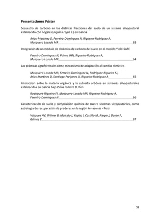 XI
Presentaciones Póster
Secuestro de carbono en las distintas fracciones del suelo de un sistema silvopastoral
establecido con nogales (Juglans regia L.) en Galicia
Arias-Martínez D, Ferreiro-Domínguez N, Rigueiro-Rodríguez A,
Mosquera Losada MR 63
Integración de un módulo de dinámica de carbono del suelo en el modelo Yield-SAFE
Ferreiro-Domínguez N, Palma JHN, Rigueiro-Rodríguez A,
Mosquera-Losada MR 64
Las prácticas agroforestales como mecanismo de adaptación al cambio climático
Mosquera-Losada MR, Ferreiro-Domínguez N, Rodríguez-Rigueiro FJ,
Arias Martínez D, Santiago-Freijanes JJ, Rigueiro-Rodríguez A 65
Interacción entre la materia orgánica y la cubierta arbórea en sistemas silvopastorales
establecidos en Galicia bajo Pinus radiata D. Don
Rodríguez-Rigueiro FJ, Mosquera-Losada MR, Rigueiro-Rodríguez A,
Ferreiro-Domínguez N 66
Caracterización de suelo y composición química de cuatro sistemas silvopastoriles, como
estrategia de recuperación de praderas en la región Amazonas - Perú
Vásquez HV, Wilmer B, Maicelo J, Yoplac I, Castillo M, Alegre J, Dante P,
Gómez C 67
 
