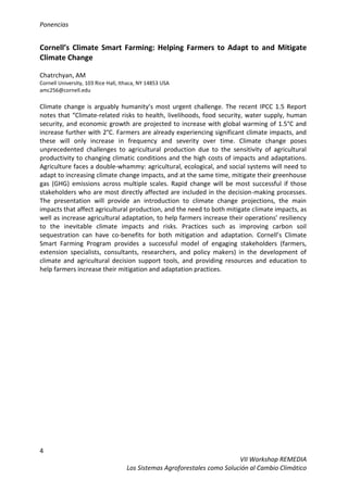 Ponencias
4
VII Workshop REMEDIA
Los Sistemas Agroforestales como Solución al Cambio Climático
Cornell’s Climate Smart Farming: Helping Farmers to Adapt to and Mitigate
Climate Change
Chatrchyan, AM
Cornell University, 103 Rice Hall, Ithaca, NY 14853 USA
amc256@cornell.edu
Climate change is arguably humanity’s most urgent challenge. The recent IPCC 1.5 Report
notes that “Climate-related risks to health, livelihoods, food security, water supply, human
security, and economic growth are projected to increase with global warming of 1.5°C and
increase further with 2°C. Farmers are already experiencing significant climate impacts, and
these will only increase in frequency and severity over time. Climate change poses
unprecedented challenges to agricultural production due to the sensitivity of agricultural
productivity to changing climatic conditions and the high costs of impacts and adaptations.
Agriculture faces a double-whammy: agricultural, ecological, and social systems will need to
adapt to increasing climate change impacts, and at the same time, mitigate their greenhouse
gas (GHG) emissions across multiple scales. Rapid change will be most successful if those
stakeholders who are most directly affected are included in the decision-making processes.
The presentation will provide an introduction to climate change projections, the main
impacts that affect agricultural production, and the need to both mitigate climate impacts, as
well as increase agricultural adaptation, to help farmers increase their operations’ resiliency
to the inevitable climate impacts and risks. Practices such as improving carbon soil
sequestration can have co-benefits for both mitigation and adaptation. Cornell’s Climate
Smart Farming Program provides a successful model of engaging stakeholders (farmers,
extension specialists, consultants, researchers, and policy makers) in the development of
climate and agricultural decision support tools, and providing resources and education to
help farmers increase their mitigation and adaptation practices.
 