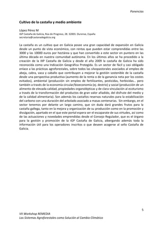 Ponencias
5
VII Workshop REMEDIA
Los Sistemas Agroforestales como Solución al Cambio Climático
Cultivo de la castaña y medio ambiente
López Pérez M
IGP Castaña de Galicia, Rúa do Progreso, 28. 32003. Ourense, España
secretaria@castanadegalicia.org
La castaña es un cultivo que en Galicia posee una gran capacidad de expansión en Galicia
desde un punto de vista económico, con rentas que pueden estar comprendidas entre las
3000 y las 10000 euros por hectárea y que han convertido a este sector en puntero en las
última década en nuestra comunidad autónoma. En los últimos años se ha procedido a la
creación de la IXP Castaña de Galicia y desde el año 2009 la castaña de Galicia ha sido
reconocida como una Indicación Geográfica Protegida. Es un sector de fácil y casi obligado
enlace a las prácticas agroforestales, sobre todos las silvopastorales asociados al empleo de
abeja, cabra, vaca y caballo que contribuyen a mejorar la gestión sostenible de la castaña
desde una perspectiva productiva (aumento de la renta o de la ganancia neta por los costes
evitados), ambiental (producción sin empleo de fertilizantes, pesticidas, herbicidas… pero
también a través de la economía circular/bioeconomía (ej. destrio) y social (producción de un
alimento de elevada calidad, propiedades organolépticas y de clara vinculación al ecoturismo
a través de la transformación del productos de gran valor añadido, del disfrute del medio y
de la calidad alimentaria). Son además los castaños reservas naturales para la estabilización
del carbono con una duración del arbolado asociado a masas centenarias. Sin embargo, en el
sector tenemos por delante un largo camino, que sin duda dará grandes frutos para la
castaña gallega, tanto en la mejora y organización de su producción como en la promoción y
divulgación, apartado en el que este portal espera ser el escaparate de sus virtudes, así como
de las actuaciones y novedades emprendidas desde el Consejo Regulador, que es el órgano
para la gestión y promoción de la IGP Castaña de Galicia, albergando además toda la
información útil para los operadores inscritos o que deseen acogerse al sello Castaña de
Galicia.
 