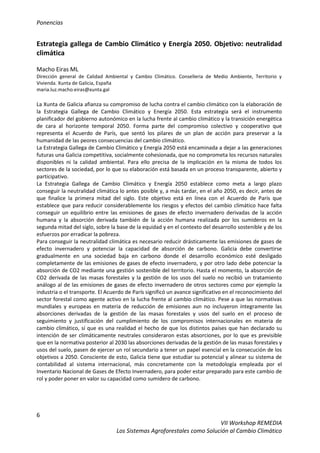 Ponencias
6
VII Workshop REMEDIA
Los Sistemas Agroforestales como Solución al Cambio Climático
Estrategia gallega de Cambio Climático y Energía 2050. Objetivo: neutralidad
climática
Macho Eiras ML
Dirección general de Calidad Ambiental y Cambio Climático. Conselleria de Medio Ambiente, Territorio y
Vivienda. Xunta de Galicia, España
maria.luz.macho.eiras@xunta.gal
La Xunta de Galicia afianza su compromiso de lucha contra el cambio climático con la elaboración de
la Estrategia Gallega de Cambio Climático y Energía 2050. Esta estrategia será el instrumento
planificador del gobierno autonómico en la lucha frente al cambio climático y la transición energética
de cara al horizonte temporal 2050. Forma parte del compromiso colectivo y cooperativo que
representa el Acuerdo de París, que sentó los pilares de un plan de acción para preservar a la
humanidad de las peores consecuencias del cambio climático.
La Estrategia Gallega de Cambio Climático y Energía 2050 está encaminada a dejar a las generaciones
futuras una Galicia competitiva, socialmente cohesionada, que no comprometa los recursos naturales
disponibles ni la calidad ambiental. Para ello precisa de la implicación en la misma de todos los
sectores de la sociedad, por lo que su elaboración está basada en un proceso transparente, abierto y
participativo.
La Estrategia Gallega de Cambio Climático y Energía 2050 establece como meta a largo plazo
conseguir la neutralidad climática lo antes posible y, a más tardar, en el año 2050, es decir, antes de
que finalice la primera mitad del siglo. Este objetivo está en línea con el Acuerdo de Paris que
establece que para reducir considerablemente los riesgos y efectos del cambio climático hace falta
conseguir un equilibrio entre las emisiones de gases de efecto invernadero derivadas de la acción
humana y la absorción derivada también de la acción humana realizada por los sumideros en la
segunda mitad del siglo, sobre la base de la equidad y en el contexto del desarrollo sostenible y de los
esfuerzos por erradicar la pobreza.
Para conseguir la neutralidad climática es necesario reducir drásticamente las emisiones de gases de
efecto invernadero y potenciar la capacidad de absorción de carbono. Galicia debe convertirse
gradualmente en una sociedad baja en carbono donde el desarrollo económico esté desligado
completamente de las emisiones de gases de efecto invernadero, y por otro lado debe potenciar la
absorción de CO2 mediante una gestión sostenible del territorio. Hasta el momento, la absorción de
CO2 derivada de las masas forestales y la gestión de los usos del suelo no recibió un tratamiento
análogo al de las emisiones de gases de efecto invernadero de otros sectores como por ejemplo la
industria o el transporte. El Acuerdo de París significó un avance significativo en el reconocimiento del
sector forestal como agente activo en la lucha frente al cambio climático. Pese a que las normativas
mundiales y europeas en materia de reducción de emisiones aun no incluyeron íntegramente las
absorciones derivadas de la gestión de las masas forestales y usos del suelo en el proceso de
seguimiento y justificación del cumplimiento de los compromisos internacionales en materia de
cambio climático, sí que es una realidad el hecho de que los distintos países que han declarado su
intención de ser climáticamente neutrales consideraron estas absorciones, por lo que es previsible
que en la normativa posterior al 2030 las absorciones derivadas de la gestión de las masas forestales y
usos del suelo, pasen de ejercer un rol secundario a tener un papel esencial en la consecución de los
objetivos a 2050. Consciente de esto, Galicia tiene que estudiar su potencial y alinear su sistema de
contabilidad al sistema internacional, más concretamente con la metodología empleada por el
Inventario Nacional de Gases de Efecto Invernadero, para poder estar preparado para este cambio de
rol y poder poner en valor su capacidad como sumidero de carbono.
 