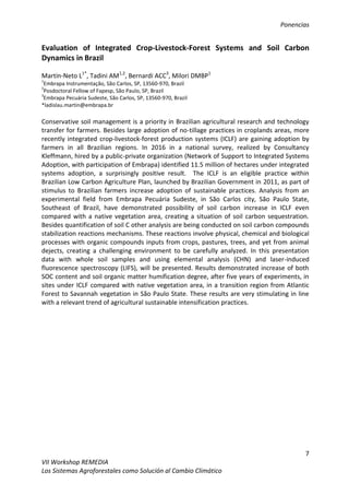 Ponencias
7
VII Workshop REMEDIA
Los Sistemas Agroforestales como Solución al Cambio Climático
Evaluation of Integrated Crop-Livestock-Forest Systems and Soil Carbon
Dynamics in Brazil
Martin-Neto L1*
, Tadini AM1,2
, Bernardi ACC3
, Milori DMBP1
1
Embrapa Instrumentação, São Carlos, SP, 13560-970, Brazil
2
Posdoctoral Fellow of Fapesp, São Paulo, SP, Brazil
3
Embrapa Pecuária Sudeste, São Carlos, SP, 13560-970, Brazil
*ladislau.martin@embrapa.br
Conservative soil management is a priority in Brazilian agricultural research and technology
transfer for farmers. Besides large adoption of no-tillage practices in croplands areas, more
recently integrated crop-livestock-forest production systems (ICLF) are gaining adoption by
farmers in all Brazilian regions. In 2016 in a national survey, realized by Consultancy
Kleffmann, hired by a public-private organization (Network of Support to Integrated Systems
Adoption, with participation of Embrapa) identified 11.5 million of hectares under integrated
systems adoption, a surprisingly positive result. The ICLF is an eligible practice within
Brazilian Low Carbon Agriculture Plan, launched by Brazilian Government in 2011, as part of
stimulus to Brazilian farmers increase adoption of sustainable practices. Analysis from an
experimental field from Embrapa Pecuária Sudeste, in São Carlos city, São Paulo State,
Southeast of Brazil, have demonstrated possibility of soil carbon increase in ICLF even
compared with a native vegetation area, creating a situation of soil carbon sequestration.
Besides quantification of soil C other analysis are being conducted on soil carbon compounds
stabilization reactions mechanisms. These reactions involve physical, chemical and biological
processes with organic compounds inputs from crops, pastures, trees, and yet from animal
dejects, creating a challenging environment to be carefully analyzed. In this presentation
data with whole soil samples and using elemental analysis (CHN) and laser-induced
fluorescence spectroscopy (LIFS), will be presented. Results demonstrated increase of both
SOC content and soil organic matter humification degree, after five years of experiments, in
sites under ICLF compared with native vegetation area, in a transition region from Atlantic
Forest to Savannah vegetation in São Paulo State. These results are very stimulating in line
with a relevant trend of agricultural sustainable intensification practices.
 