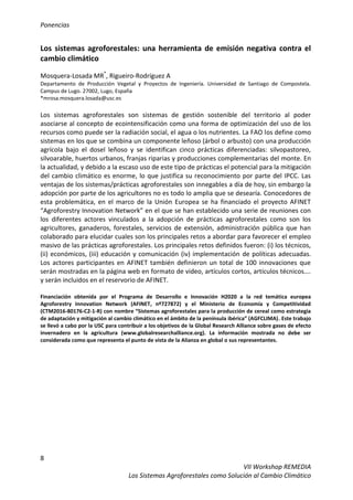 Ponencias
8
VII Workshop REMEDIA
Los Sistemas Agroforestales como Solución al Cambio Climático
Los sistemas agroforestales: una herramienta de emisión negativa contra el
cambio climático
Mosquera-Losada MR*
, Rigueiro-Rodríguez A
Departamento de Producción Vegetal y Proyectos de Ingeniería. Universidad de Santiago de Compostela.
Campus de Lugo. 27002, Lugo, España
*mrosa.mosquera.losada@usc.es
Los sistemas agroforestales son sistemas de gestión sostenible del territorio al poder
asociarse al concepto de ecointensificación como una forma de optimización del uso de los
recursos como puede ser la radiación social, el agua o los nutrientes. La FAO los define como
sistemas en los que se combina un componente leñoso (árbol o arbusto) con una producción
agrícola bajo el dosel leñoso y se identifican cinco prácticas diferenciadas: silvopastoreo,
silvoarable, huertos urbanos, franjas riparias y producciones complementarias del monte. En
la actualidad, y debido a la escaso uso de este tipo de prácticas el potencial para la mitigación
del cambio climático es enorme, lo que justifica su reconocimiento por parte del IPCC. Las
ventajas de los sistemas/prácticas agroforestales son innegables a día de hoy, sin embargo la
adopción por parte de los agricultores no es todo lo amplia que se desearía. Conocedores de
esta problemática, en el marco de la Unión Europea se ha financiado el proyecto AFINET
“Agroforestry Innovation Network” en el que se han establecido una serie de reuniones con
los diferentes actores vinculados a la adopción de prácticas agroforestales como son los
agricultores, ganaderos, forestales, servicios de extensión, administración pública que han
colaborado para elucidar cuales son los principales retos a abordar para favorecer el empleo
masivo de las prácticas agroforestales. Los principales retos definidos fueron: (i) los técnicos,
(ii) económicos, (iii) educación y comunicación (iv) implementación de políticas adecuadas.
Los actores participantes en AFINET también definieron un total de 100 innovaciones que
serán mostradas en la página web en formato de video, artículos cortos, artículos técnicos….
y serán incluidos en el reservorio de AFINET.
Financiación obtenida por el Programa de Desarrollo e Innovación H2020 a la red temática europea
Agroforestry Innovation Network (AFINET, nº727872) y el Ministerio de Economía y Competitividad
(CTM2016-80176-C2-1-R) con nombre “Sistemas agroforestales para la producción de cereal como estrategia
de adaptación y mitigación al cambio climático en el ámbito de la península ibérica” (AGFCLIMA). Este trabajo
se llevó a cabo por la USC para contribuir a los objetivos de la Global Research Alliance sobre gases de efecto
invernadero en la agricultura (www.globalresearchalliance.org). La información mostrada no debe ser
considerada como que representa el punto de vista de la Alianza en global o sus representantes.
 