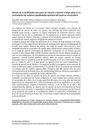 Sistemas ganaderos
11
VII Workshop REMEDIA
Los Sistemas Agroforestales como Solución al Cambio Climático
Efectos de la fertilización con purín de vacuno y mineral a largo plazo en la
acumulación de carbono y propiedades químicas del suelo en una pradera
Báez MD*
, García MI, Castro J, Vazquez D, Louro A, Gilsanz C, Santiago C
AGACAL-Centro de Investigaciones Agrarias de Mabegondo (CIAM). Apartado 10, 15080. A Coruña, España
*
dolores.baez.bernal@xunta.es
Las praderas en Galicia son el principal cultivo forrajero asociado a los sistemas de
producción de vacuno de leche. Los purines son utilizados de forma tradicional para
fertilizar estos cultivos y suponen un aporte importante de nutrientes (macro y micro
nutrientes). Hoy en día, su reutilización en las explotaciones de forma adecuada implica
reducir gastos en abonos minerales y obtener otros beneficios adicionales como son el
incremento de materia orgánica y la fijación de carbono en el suelo.
El objetivo general del trabajo fue determinar en un ensayo de larga duración (>10 años),
localizado en la finca experimental del Centro de Investigaciones Agrarias de Mabegondo (A
Coruña, zona costera atlántica de Galicia), con suelo de textura franco-limosa y clima
templado-húmedo en una pradera de raigrás inglés, trébol blanco y trébol violeta, el efecto
en el suelo de aportes continuados de diferentes fertilizantes en las mismas parcelas
durante 14 años (desde 2005 a 2018). El diseño experimental fue de bloques completos al
azar con tres repeticiones. De los tratamientos iniciales se seleccionaron para el estudio los
siguientes: mineral (nitrato amónico cálcico), purín de vacuno aplicado en bandas
(localizado sobre la superficie), purín de vacuno inyectado a 3-5 cm y tratamiento control
que no recibió N, sólo P y K para igualar los aportes entre los cuatro tratamientos. El
tamaño de parcela fue de 16mx6 m. A lo largo de los años se recogieron varias muestras de
suelo en diferentes capas y se determinó en la capa de 0-10 cm la evolución del contenido
en carbono total (C), materia orgánica (MO), nitrógeno total (N), relación C/N, así como
otros parámetros de fertilidad como: pH, conductividad eléctrica, elementos asimilables: P
y K, acidez de cambio y capacidad de cambio efectiva (CCE).
A lo largo de los años los aportes de purín de vacuno con ambas técnicas, bandas e
inyectado, incrementaron de manera progresiva, en mayor medida que el abono mineral,
los contenidos de C, MO y N en la capa superficial del suelo. A los once años del inicio del
experimento los contenidos de C y MO incrementaron de forma significativa en un 21% y
17%, respectivamente, respecto al fertilizante mineral, y a los 14 años en un 28% y 20%
respectivamente. Además, se observó que los aportes de purín incrementaron de forma
significativa el pH del suelo, la capacidad de cambio efectiva y provocaron una disminución
de la saturación por acidez en el complejo de cambio. En conclusión, la fertilización con
purín de vacuno favorece la fijación de C en el suelo y mejora algunas de las propiedades
químicas del suelo.
Financiación obtenida por el INIA y Ministerio de Economía, Industria y Competitividad (INIA RTA2015-
00058-C06-01) cofinanciado con fondos FEDER; Xunta de Galicia: Acciones de Transferencia de Tecnología,
protocolos: 9/27, 10/63, 12/64, 13/47, 14/35, 15/95 e INIA: RTA 04-156.
 