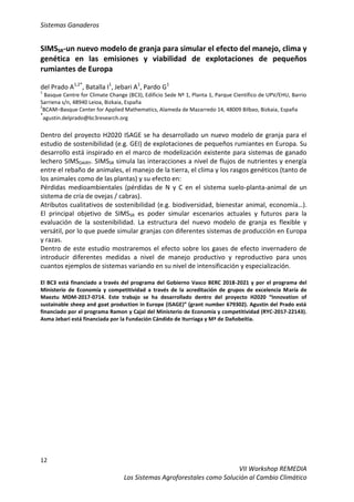 Sistemas Ganaderos
12
VII Workshop REMEDIA
Los Sistemas Agroforestales como Solución al Cambio Climático
SIMSSR-un nuevo modelo de granja para simular el efecto del manejo, clima y
genética en las emisiones y viabilidad de explotaciones de pequeños
rumiantes de Europa
del Prado A1,2*
, Batalla I1
, Jebari A1
, Pardo G1
1
Basque Centre for Climate Change (BC3), Edificio Sede Nº 1, Planta 1, Parque Científico de UPV/EHU, Barrio
Sarriena s/n, 48940 Leioa, Bizkaia, España
2
BCAM–Basque Center for Applied Mathematics, Alameda de Mazarredo 14, 48009 Bilbao, Bizkaia, España
*
agustin.delprado@bc3research.org
Dentro del proyecto H2020 ISAGE se ha desarrollado un nuevo modelo de granja para el
estudio de sostenibilidad (e.g. GEI) de explotaciones de pequeños rumiantes en Europa. Su
desarrollo está inspirado en el marco de modelización existente para sistemas de ganado
lechero SIMSDAIRY. SIMSSR simula las interacciones a nivel de flujos de nutrientes y energía
entre el rebaño de animales, el manejo de la tierra, el clima y los rasgos genéticos (tanto de
los animales como de las plantas) y su efecto en:
Pérdidas medioambientales (pérdidas de N y C en el sistema suelo-planta-animal de un
sistema de cría de ovejas / cabras).
Atributos cualitativos de sostenibilidad (e.g. biodiversidad, bienestar animal, economía…).
El principal objetivo de SIMSSR es poder simular escenarios actuales y futuros para la
evaluación de la sostenibilidad. La estructura del nuevo modelo de granja es flexible y
versátil, por lo que puede simular granjas con diferentes sistemas de producción en Europa
y razas.
Dentro de este estudio mostraremos el efecto sobre los gases de efecto invernadero de
introducir diferentes medidas a nivel de manejo productivo y reproductivo para unos
cuantos ejemplos de sistemas variando en su nivel de intensificación y especialización.
El BC3 está financiado a través del programa del Gobierno Vasco BERC 2018-2021 y por el programa del
Ministerio de Economía y competitividad a través de la acreditación de grupos de excelencia María de
Maeztu MDM-2017-0714. Este trabajo se ha desarrollado dentro del proyecto H2020 “Innovation of
sustainable sheep and goat production in Europe (iSAGE)” (grant number 679302). Agustin del Prado está
financiado por el programa Ramon y Cajal del Ministerio de Economía y competitividad (RYC-2017-22143).
Asma Jebari está financiada por la Fundación Cándido de Iturriaga y Mª de Dañobeitia.
 