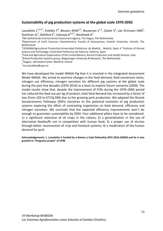 Sistemas ganaderos
13
VII Workshop REMEDIA
Los Sistemas Agroforestales como Solución al Cambio Climático
Sustainability of pig production systems at the global scale 1970-2050
Lassaletta L1,2,3*
, Estellés F4
, Beusen AHW1,2
, Bouwman L1,2
, Calvet S4
, van Grinsven HJM1
,
Doelman JC1
, Stehfest E1
, Uwizeye A5,6,7
, Westhoek H1
1
PBL Netherlands Environmental Assessment Agency, The Hague, The Netherlands
2
Department of Earth Sciences—Geochemistry, Faculty of Geosciences, Utrecht University, Utrecht, The
Netherlands
3
CEIGRAM/Agricultural Production,Universidad Politécnica de Madrid, , Madrid, Spain 4
4
Institute of Animal
Science and Technology, Universitat Politecnica de Valencia, Valencia, Spain
5
Food and Agriculture Organization of the United Nations, Animal Production and Health Division, Italy
6
Animal Production Systems group, Wageningen University & Research, The Netherlands
7
Teagasc, Johnstown Castle, Wexford, Ireland
*
luis.lassaletta@upm.es
We have developed the model IMAGE-Pig that it is inserted in the Integrated Assessment
Model IMAGE. We aimed to examine changes in the feed demand, feed conversion ratios,
nitrogen use efficiency, nitrogen excretion for different pig systems at the global scale
during the past few decades (1970-2010) as a basis to explore future scenarios (2050). The
model results show that, despite the improvement of FCRs during the 1970–2005 period
has reduced the feed use per kg of product, total feed demand has increased by a factor of
two (from 229 to 471Tg DM) due to the growing pork production. We adapted the Shared
Socioeconomic Pathways (SSPs) storylines to the potential evolution of pig production
systems exploring the effect of contrasting trajectories on feed demand, efficiency and
nitrogen excretion. We conclude that the expected efficiency improvements won´t be
enough to guarantee sustainability by 2050. Four additional pillars have to be considered:
1) a significant reduction of oil crops in the rations; 2) a generalization in the use of
alternative feedstuffs not in competition with human food; 3) a proper use of slurries
through better reconnection of crop and livestock systems; 4) a moderation of the human
demand for pork.
Acknowledgements: L. Lassaletta is funded by a Ramon y Cajal fellowship (RYC-2016-20269) and he is also
grateful to “Programa propio” of UPM.
 