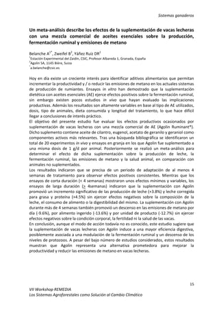 Sistemas ganaderos
15
VII Workshop REMEDIA
Los Sistemas Agroforestales como Solución al Cambio Climático
Un meta-análisis describe los efectos de la suplementación de vacas lecheras
con una mezcla comercial de aceites esenciales sobre la producción,
fermentación ruminal y emisiones de metano
Belanche A1*
, Zweifel B2
, Yáñez Ruiz DR1
1
Estación Experimental del Zaidín, CSIC, Profesor Albareda 1, Granada, España
2
Agolin SA, 1145 Bière, Suiza
*
a.belanche@csic.es
Hoy en día existe un creciente interés para identificar aditivos alimentarios que permitan
incrementar la productividad y / o reducir las emisiones de metano en los actuales sistemas
de producción de rumiantes. Ensayos in vitro han demostrado que la suplementación
dietética con aceites esenciales (AE) ejerce efectos positivos sobre la fermentación ruminal,
sin embargo existen pocos estudios in vivo que hayan evaluado las implicaciones
productivas. Además los resultados son altamente variables en base al tipo de AE utilizados,
dosis, tipo de animales, dieta consumida y longitud del tratamiento, lo que hace difícil
llegar a conclusiones de interés práctico.
El objetivo del presente estudio fue evaluar los efectos productivos ocasionados por
suplementación de vacas lecheras con una mezcla comercial de AE (Agolin Ruminant®).
Dicho suplemento contiene aceite de cilantro, eugenol, acetato de geranilo y geraniol como
componentes activos más relevantes. Tras una búsqueda bibliográfica se identificaron un
total de 20 experimentos in vivo y ensayos en granja en los que Agolin fue suplementado a
una misma dosis de 1 g/d por animal. Posteriormente se realizó un meta-análisis para
determinar el efecto de dicha suplementación sobre la producción de leche, la
fermentación ruminal, las emisiones de metano y la salud animal, en comparación con
animales no suplementados.
Los resultados indicaron que se precisa de un periodo de adaptación de al menos 4
semanas de tratamiento para observar efectos positivos consistentes. Mientras que los
ensayos de corta duración (< 4 semanas) mostraron unos efectos mínimos y variables, los
ensayos de larga duración (> 4semanas) indicaron que la suplementación con Agolin
promovió un incremento significativo de las producción de leche (+3.8%) y leche corregida
para grasa y proteína (+4.5%) sin ejercer efectos negativos sobre la composición de la
leche, el consumo de alimento o la digestibilidad del mismo. La suplementación con Agolin
durante más de 4 semanas también promovió un descenso en las emisiones de metano por
día (-9.6%), por alimento ingerido (-13.6%) y por unidad de producto (-12.7%) sin ejercer
efectos negativos sobre la condición corporal, la fertilidad ni la salud de las vacas.
En conclusión, aunque el modo de acción todavía no es conocido, este estudio sugiere que
la suplementación de vacas lecheras con Agolin induce a una mayor eficiencia digestiva,
posiblemente asociada a una modulación de la fermentación ruminal y un descenso de los
niveles de protozoos. A pesar del bajo número de estudios considerados, estos resultados
muestran que Agolin representa una alternativa prometedora para mejorar la
productividad y reducir las emisiones de metano en vacas lecheras.
 
