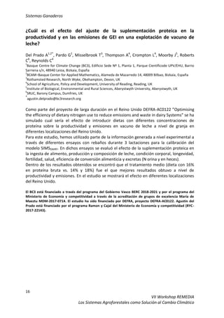 Sistemas Ganaderos
16
VII Workshop REMEDIA
Los Sistemas Agroforestales como Solución al Cambio Climático
¿Cuál es el efecto del ajuste de la suplementación proteica en la
productividad y en las emisiones de GEI en una explotación de vacuno de
leche?
Del Prado A1,2*
, Pardo G1
, Misselbrook T3
, Thompson A4
, Crompton L4
, Moorby J5
, Roberts
C6
, Reynolds C4
1
Basque Centre for Climate Change (BC3), Edificio Sede Nº 1, Planta 1, Parque Científicode UPV/EHU, Barrio
Sarriena s/n, 48940 Leioa, Bizkaia, España
2
BCAM–Basque Center for Applied Mathematics, Alameda de Mazarredo 14, 48009 Bilbao, Bizkaia, España
3
Rothamsted Research, North Wyke, Okehampton, Devon, UK
4
School of Agriculture, Policy and Development, University of Reading, Reading, UK
5
Institute of Biological, Environmental and Rural Sciences, Aberystwyth University, Aberystwyth, UK
6
SRUC, Barony Campus, Dumfries, UK
*
agustin.delprado@bc3research.org
Como parte del proyecto de larga duración en el Reino Unido DEFRA-AC0122 ”Optimising
the efficiency of dietary nitrogen use to reduce emissions and waste in dairy Systems” se ha
simulado cual sería el efecto de introducir dietas con diferentes concentraciones de
proteína sobre la productividad y emisiones en vacuno de leche a nivel de granja en
diferentes localizaciones del Reino Unido.
Para este estudio, hemos utilizado parte de la información generada a nivel experimental a
través de diferentes ensayos con rebaños durante 3 lactaciones para la calibración del
modelo SIMSDAIRY. En dichos ensayos se evaluó el efecto de la suplementación proteica en
la ingesta de alimento, producción y composición de leche, condición corporal, longevidad,
fertilidad, salud, eficiencia de conversión alimenticia y excretas (N orina y en heces).
Dentro de los resultados obtenidos se encontró que el tratamiento medio (dieta con 16%
en proteína bruta vs. 14% y 18%) fue el que mejores resultados obtuvo a nivel de
productividad y emisiones. En el estudio se mostrará el efecto en diferentes localizaciones
del Reino Unido.
El BC3 está financiado a través del programa del Gobierno Vasco BERC 2018-2021 y por el programa del
Ministerio de Economía y competitividad a través de la acreditación de grupos de excelencia María de
Maeztu MDM-2017-0714. El estudio ha sido financiado por DEFRA, proyecto DEFRA-AC0122. Agustin del
Prado está financiado por el programa Ramon y Cajal del Ministerio de Economía y competitividad (RYC-
2017-22143).
 