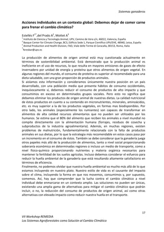 Sistemas ganaderos
17
VII Workshop REMEDIA
Los Sistemas Agroforestales como Solución al Cambio Climático
Acciones individuales en un contexto global: Debemos dejar de comer carne
para frenar el cambio climático?
Estellés F1*
,del Prado A2
, Mottet A3
1
Instituto de Ciencia y Tecnología Animal, UPV, Camino de Vera s/n, 46022, Valencia, España
2
Basque Center for Climate Change, BC3, Edificio Sede 1, Parque Científico UPV/EHE, 48940, Leioa, España
3
Animal Production and Health Division, FAO, Viale delle Terme di Caracalla, 00153, Roma, Italia
*
feresbar@upv.es
La producción de alimentos de origen animal está muy cuestionada actualmente en
términos de sostenibilidad ambiental. Está demostrado que la producción animal es
ineficiente en el uso de recursos, lo que resulta en mayores emisiones de gases de efecto
invernadero por unidad de energía y proteína que otros alimentos de origen vegetal. En
algunas regiones del mundo, el consumo de proteína es superior al recomendado para una
dieta saludable, con una gran proporción de productos animales.
Si aislamos esta información y consideramos únicamente nuestra posición en un país
desarrollado, con una población media que presenta hábitos de consumo occidentales,
inequívocamente sí, debemos reducir el consumo de productos de alto impacto y que
consumimos en exceso en determinados grupos sociales. Pero esto no significa que
debamos eliminar los productos de origen animal de nuestras dietas. La calidad nutricional
de éstos productos en cuanto a su contenido en micronutrientes, minerales, aminoácidos,
etc. es muy superior a la de los productos vegetales, en formas mas biodisponibles. Por
otro lado, los animales (especialmente los rumiantes) son capaces de transformar en
alimentos de alta calidad recursos alimentarios que no pueden ser utilizados por los
humanos. Se estima que el 80% del alimento que reciben los animales a nivel mundial no
compite directamente con la alimentación humana (forrajes, residuos de cosecha y
subproductos de la industria agroalimentaria). Además, en muchas regiones, existen
problemas de malnutrición, fundamentalmente relacionada con la falta de productos
animales en sus dietas, por lo que la estrategia más recomendable en estos casos pasa por
un incremento en el consumo de éstos. También se debe considerar que la ganadería juega
otros papeles más allá de la producción de alimentos, tanto a nivel social proporcionando
soberanía económica en determinadas regiones o incluso un medio de transporte, como a
nivel físico-químico proporcionando nutrientes y materia orgánica necesarios para
mantener la fertilidad de los suelos agrícolas. Incluso debemos considerar el esfuerzo para
reducir la huella ambiental de la ganadería que está resultando altamente satisfactorio en
términos de eficiencia.
Finalmente, no podemos olvidar que nuestra huella ambiental va mucho más allá de lo que
estamos incluyendo en nuestro plato. Nuestro estilo de vida es el causante del impacto
sobre el clima, incluyendo la forma en que nos movemos, consumimos y, por supuesto,
comemos. Así, hay que comprender que la lucha contra el cambio climático a nivel
individual debe enmarcarse en un contexto amplio. Las soluciones no pueden ser únicas,
existiendo una amplia gama de alternativas para mitigar el cambio climático que podrán
incluir, o no, la reducción del consumo de productos de origen animal, así como otras
alternativas con elevado impacto como reducir nuestra huella en el transporte.
 
