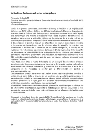 Sistemas Ganaderos
18
VII Workshop REMEDIA
Los Sistemas Agroforestales como Solución al Cambio Climático
La Huella de Carbono en el sector lácteo gallego
Fernández Redondo M
1
Ingeniería Sostenible, Asociación Galega de Cooperativas Agroalimentarias, AGACA, c/Tomiño 22, 15703
Santiago, España
mfernandez@agaca.coop
Galicia es la primera Comunidad Autónoma de España y la octava de la UE en producción
de leche, con 2.650 millones de litros (un 39 % del total nacional). El proceso de producción
intensiva de estos últimos años lleva aparejado un impacto ambiental en el suelo, agua y
aire. Para mitigar este impacto es necesario llevar a cabo programas de formación a los
ganaderos para un uso y utilización eficiente de los recursos de la granja y dirigir los
procesos productivos hacia una producción de leche sostenible a la vez que competitiva.
Si deseamos que el ganadero haga un uso eficiente de los recursos existentes es necesaria
la integración de herramientas que le orienten sobre la adopción de prácticas que
incrementen la eficiencia en la utilización de las fuentes energéticas, el reciclaje de los
nutrientes y la reducción de las emisiones de Gases de Efecto Invernadero (GEI). Con el fin
de incrementar la sostenibilidad de la producción de leche, tenemos que conocer los
parámetros ambientales que afectan a esta producción. La medición de las emisiones de los
GEI, teniendo en cuenta el ciclo de vida de todos los insumos es lo que se conoce como
Huella de Carbono.
Hasta hace pocos años, la Huella de Carbono era un concepto desconocido en el sector
agroalimentario. Sin embargo, actualmente forma parte del lenguaje habitual en la cadena,
especialmente en aquellos subsectores y productos más acostumbrados a estar en la
vanguardia de los mercados, a apostar por la diferenciación por calidad, la
internacionalización, etc.
La cuantificación correcta de la Huella de Carbono es una fase de diagnóstico en la que el
sector deberá poner todo su empeño en los próximos años y no tanto para comparar el
valor obtenido con la leche de otra explotación. ¿Puedo reducir mi huella, manteniendo mi
eficiencia productiva? Si lo logro, ¿seré más eficiente, no sólo medioambientalmente sino
en términos económicos y por lo tanto más competitivo?
Presentamos los resultados de este diagnóstico, para lo cual hemos recogido la información
de 10 diferentes explotaciones, siguiendo la metodología de ciclo de vida, desde la fase
agronómica hasta que la leche cruda está en el tanque de frío a la espera de la cisterna de
la industria láctea.
Este estudio se ha realizado dentro del proyecto EUREL: “Producción de leche respetuosa con el medio,
mediante la utilización de herramientas de apoyo y técnicas para un uso eficiente de los recursos de la
explotación lechera” Convocatoria 2017 de la Consellería de Medio Rural da Xunta de Galicia, FEADER
2017/14B.
 