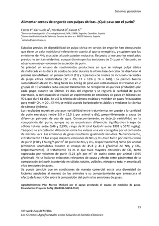 Sistemas ganaderos
19
VII Workshop REMEDIA
Los Sistemas Agroforestales como Solución al Cambio Climático
Alimentar cerdos de engorde con pulpas cítricas. ¿Qué pasa con el purín?
Ferrer P1
, Cerisuelo A1
, Nordlund D2
, Calvet S2*
1
Centro de Investigación y Tecnología Animal, IVIA, 12400, Segorbe, Castellón, España
2
Universitat Politècnica de València, Camino de Vera s.n. 46022 Valencia, España.
*
salcalsa@upvnet.upv.es
Estudios previos de digestibilidad de pulpa cítrica en cerdos de engorde han demostrado
que tiene un valor nutricional relevante en cuanto al aporte energético, y sugieren que las
emisiones de NH3 asociadas al purín pueden reducirse. Respecto al metano los resultados
previos no son tan evidentes: aunque disminuyen las emisiones de CH4 por m3
de purín, se
observa un mayor volumen de excreción de purín.
Se planteó un ensayo de rendimientos productivos en que se incluyó pulpa cítrica
deshidratada en la dieta de cerdos de cebo durante la última fase del cebo. Se diseñaron 4
piensos isonutritivos: un pienso control (T1) y 3 piensos con niveles de inclusión crecientes
de pulpa cítrica deshidratada (T2 = 8%, T3 = 16% y T4 = 24%). Los piensos fueron
suministrados desde los 70 kg hasta los 120 kg de peso vivo a 80 animales distribuidos en 2
grupos de 10 animales cada uno por tratamiento. Se recogieron los purines producidos por
cada grupo durante los últimos 19 días del engorde y se registró la cantidad de purín
excretado. A continuación se realizó un experimento de emisiones de gases en bidones de
90 L que duró 61 días. Se usó la técnica de cámara estática y medidor de gases fotoacústico
para medir CH4 y CO2. El NH3 se midió usando borboteadores ácidos y mediante la técnica
de cámara dinámica.
Los resultados muestran una gran variabilidad entre tratamientos en cuanto a la cantidad
de purín excretado (entre 5,5 y 12,5 L por animal y día), presumiblemente a causa de
diferentes patrones de uso de agua. Consecuentemente, se detectó variabilidad en la
composición del purín, aunque no se encontraron diferencias significativas (rango de
sólidos totales entre 0,46 y 2,99%; rango de N total Kjeldahl entre 1893 y 5572 mg/kg).
Tampoco se encontraron diferencias entre los valores una vez corregidos por el contenido
de materia seca. Las emisiones de gases resultaron igualmente variables. Numéricamente,
el tratamiento T3 fue el que mayores emisiones de NH3 y CH4 tuvo tanto por metro cúbico
de purín (190 y 174 mg/h por m3
de purín de NH3 y CH4, respectivamente) como por animal
(emisiones acumuladas durante el ensayo de 45.8 y 41.3 g/animal de NH3 y CH4,
respectivamente). El tratamiento T4 es el que tuvo mayores emisiones de CO2 tanto
expresado por volumen de purín (5,22 g/h por m3
de purín) como por animal (1395
g/animal). No se hallaron relaciones relevantes de causa y efecto entre parámetros de la
composición del purín (contenido en sólidos totales, volátiles, nitrógeno total y amoniacal)
y las emisiones de gases.
Se puede concluir que en condiciones de manejo comercial existe una diversidad de
factores asociados al manejo de los animales y su comportamiento que enmascara el
efecto de la nutrición sobre la composición del purín y las emisiones de gases.
Agradecimientos: Pilar Merino (Neiker) por el apoyo prestando el equipo de medición de gases.
Financiación: Proyecto CoPig (AGL2014-56653-C3-R)
 