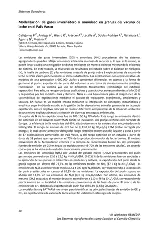 Sistemas Ganaderos
20
VII Workshop REMEDIA
Los Sistemas Agroforestales como Solución al Cambio Climático
Modelización de gases invernadero y amoníaco en granjas de vacuno de
leche en el País Vasco
Gallejones P1*
, Arriaga H1
, Hierro O1
, Artetxe A1
, Lacalle A1
, Doblas-Rodrigo A1
, Nafarrate L2
,
Aguirre N2
, Merino P1
1
NEIKER-Tecnalia, Berreaga kalea 1, Derio, Bizkaia, España
2
Abere. Granja Modelo s/n, 01002 Arcaute, Álava, España
*
pmerino@neiker.eus
Las emisiones de gases invernadero (GEI) y amoníaco (NH3) procedentes de los sistemas
agroganaderos pueden reflejar una menor eficiencia en el uso de recursos o, lo que es lo mismo, se
puede llevar a cabo una mitigación de dichas emisiones de manera indirecta mejorando la eficiencia
del sistema. En este trabajo, se muestran los resultados del estudio sobre el balance de nitrógeno
(N), la huella de carbono (C) y las emisiones a escala de granja sobre 6 explotaciones de vacuno de
leche del País Vasco pertenecientes al clima subatlántico. Las explotaciones son representativas de
modelos de alta producción (>500.000 L/año) y presentan diferencias en cuanto a la forma de
gestionar el purín: exportación de parte del volumen a una balsa de almacenamiento colectivo,
reutilización en su sistema y/o uso de diferentes tratamientos (compostaje del estiércol,
separación). Para ello, se recogieron datos cualitativos y cuantitativos correspondientes al año 2017
y requeridos por los modelos Naia y Batfarm. Naia es una herramienta para el diagnóstico de la
sostenibilidad de explotaciones mediante el cálculo de indicadores económicos, ambientales y
sociales. BATFARM es un modelo creado mediante la integración de conceptos mecanísticos y
empíricos cuyo ámbito de estudio es la gestión de las deyecciones animales generadas en la propia
explotación, con el objetivo principal de realizar diferentes comparativas de la situación ambiental
de una misma explotación tras la selección de diversas estrategias ambientales.
El surplus de N de las explotaciones fue de 103-150 kg N/ha/año. Este rango se encuentra dentro
del obtenido en el proyecto DAIRYMAN donde se evaluaron 130 granjas lecheras del noroeste de
Europa. La eficiencia del N media fue del 49%, situándose entre los valores altos encontrados en la
bibliografía. El rango de emisión de GEI fue de 0,73-0,92 kg CO2eq/kg ECM (leche corregida por
energía), lo cual se encuentra por debajo del rango obtenido en otro estudio llevado a cabo a partir
de 17 explotaciones comerciales del País Vasco, y del rango obtenido en un estudio a partir de
datos de 38 países que representan el 70% de la producción mundial de leche bovina. El metano
proveniente de la fermentación entérica y la compra de concentrados fueron las dos principales
fuentes de emisión de GEI en todas las explotaciones (46-70% de las emisiones totales), de acuerdo
con lo que se ha visto en los estudios mencionados previamente.
Las emisiones de amoníaco (NH3) por unidad de ganado mayor (UGM) procedentes del purín
gestionado promediaron 52,0 ± 12,0 kg N-NH3/UGM. El 67,6 % de las emisiones fueron asociadas a
la aplicación de los purines y estiércoles en praderas y cultivos. La exportación del purín desde la
granja supuso un ahorro del 21,1% en las emisiones totales de NH3 (12,1 Kg N-NH3/UGM). Las
emisiones de N2O ascendieron de media a 2,1 ± 0,6 kg N-N2O/UGM, correspondiendo a la aplicación
de purín y estiércoles en campo el 62,3% de las emisiones. La exportación del purín supuso un
ahorro del 13,6% en las emisiones de N2O (0,3 kg N-N2O/UGM). Por último, las emisiones de
metano (CH4) asociadas al manejo de purín ascendieron a 110 ± 46 kg CH4/UGM, correspondiendo
prácticamente en su totalidad a las emisiones procedentes de las fosas de purín. El ahorro de las
emisiones de CH4 debido a la exportación de purín fue del 6,3% (7,8 kg CH4/UGM).
Los modelos Naia y BATFARM nos sirven para identificar las principales fuentes de emisión de GEI y
NH3 en explotaciones de vacuno de leche con el fin establecer estrategias de mejora.
 