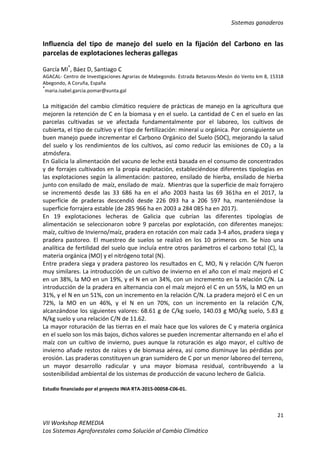 Sistemas ganaderos
21
VII Workshop REMEDIA
Los Sistemas Agroforestales como Solución al Cambio Climático
Influencia del tipo de manejo del suelo en la fijación del Carbono en las
parcelas de explotaciones lecheras gallegas
García MI*
, Báez D, Santiago C
AGACAL- Centro de Investigaciones Agrarias de Mabegondo. Estrada Betanzos-Mesón do Vento km 8, 15318
Abegondo, A Coruña, España
*
maria.isabel.garcia.pomar@xunta.gal
La mitigación del cambio climático requiere de prácticas de manejo en la agricultura que
mejoren la retención de C en la biomasa y en el suelo. La cantidad de C en el suelo en las
parcelas cultivadas se ve afectada fundamentalmente por el laboreo, los cultivos de
cubierta, el tipo de cultivo y el tipo de fertilización: mineral u orgánica. Por consiguiente un
buen manejo puede incrementar el Carbono Orgánico del Suelo (SOC), mejorando la salud
del suelo y los rendimientos de los cultivos, así como reducir las emisiones de CO2 a la
atmósfera.
En Galicia la alimentación del vacuno de leche está basada en el consumo de concentrados
y de forrajes cultivados en la propia explotación, estableciéndose diferentes tipologías en
las explotaciones según la alimentación: pastoreo, ensilado de hierba, ensilado de hierba
junto con ensilado de maíz, ensilado de maíz. Mientras que la superficie de maíz forrajero
se incrementó desde las 33 686 ha en el año 2003 hasta las 69 361ha en el 2017, la
superficie de praderas descendió desde 226 093 ha a 206 597 ha, manteniéndose la
superficie forrajera estable (de 285 966 ha en 2003 a 284 085 ha en 2017).
En 19 explotaciones lecheras de Galicia que cubrían las diferentes tipologías de
alimentación se seleccionaron sobre 9 parcelas por explotación, con diferentes manejos:
maíz, cultivo de Invierno/maíz, pradera en rotación con maíz cada 3-4 años, pradera siega y
pradera pastoreo. El muestreo de suelos se realizó en los 10 primeros cm. Se hizo una
analítica de fertilidad del suelo que incluía entre otros parámetros el carbono total (C), la
materia orgánica (MO) y el nitrógeno total (N).
Entre pradera siega y pradera pastoreo los resultados en C, MO, N y relación C/N fueron
muy similares. La introducción de un cultivo de invierno en el año con el maíz mejoró el C
en un 38%, la MO en un 19%, y el N en un 34%, con un incremento en la relación C/N. La
introducción de la pradera en alternancia con el maíz mejoró el C en un 55%, la MO en un
31%, y el N en un 51%, con un incremento en la relación C/N. La pradera mejoró el C en un
72%, la MO en un 46%, y el N en un 70%, con un incremento en la relación C/N,
alcanzándose los siguientes valores: 68.61 g de C/kg suelo, 140.03 g MO/kg suelo, 5.83 g
N/kg suelo y una relación C/N de 11.62.
La mayor roturación de las tierras en el maíz hace que los valores de C y materia orgánica
en el suelo son los más bajos, dichos valores se pueden incrementar alternando en el año el
maíz con un cultivo de invierno, pues aunque la roturación es algo mayor, el cultivo de
invierno añade restos de raíces y de biomasa aérea, así como disminuye las pérdidas por
erosión. Las praderas constituyen un gran sumidero de C por un menor laboreo del terreno,
un mayor desarrollo radicular y una mayor biomasa residual, contribuyendo a la
sostenibilidad ambiental de los sistemas de producción de vacuno lechero de Galicia.
Estudio financiado por el proyecto INIA RTA-2015-00058-C06-01.
 