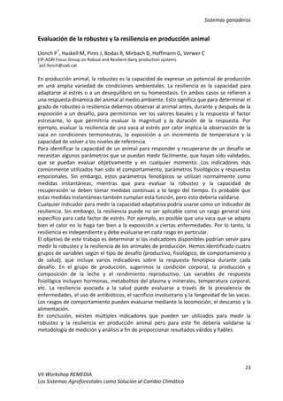 Sistemas ganaderos
23
VII Workshop REMEDIA
Los Sistemas Agroforestales como Solución al Cambio Climático
Evaluación de la robustez y la resiliencia en producción animal
Llonch P*
, Haskell M, Pires J, Bodas R, Mirbach D, Hoffmann G, Verwer C
EIP-AGRI Focus Group on Robust and Resilient dairy production systems
*
pol.llonch@uab.cat
En producción animal, la robustez es la capacidad de expresar un potencial de producción
en una amplia variedad de condiciones ambientales. La resiliencia es la capacidad para
adaptarse al estrés o a un desequilibrio en su homeostasis. En ambos casos se refieren a
una respuesta dinámica del animal al medio ambiente. Esto significa que para determinar el
grado de robustez o resiliencia debemos observar al animal antes, durante y después de la
exposición a un desafío, para permitirnos ver los valores basales y la respuesta al factor
estresante, lo que permitiría evaluar la magnitud y la duración de la respuesta. Por
ejemplo, evaluar la resiliencia de una vaca al estrés por calor implica la observación de la
vaca en condiciones termoneutras, la exposición a un incremento de temperatura y la
capacidad de volver a los niveles de referencia.
Para identificar la capacidad de un animal para responder y recuperarse de un desafío se
necesitan algunos parámetros que se puedan medir fácilmente, que hayan sido validados,
que se puedan evaluar objetivamente y en cualquier momento. Los indicadores más
comúnmente utilizados han sido el comportamiento, parámetros fisiológicos y respuestas
emocionales. Sin embargo, estos parámetros fenotípicos se utilizan normalmente como
medidas instantáneas, mientras que para evaluar la robustez y la capacidad de
recuperación se deben tomar medidas continuas a lo largo del tiempo. Es probable que
estas medidas instantáneas también cumplan esta función, pero esto debería validarse.
Cualquier indicador para medir la capacidad adaptativa podría usarse como un indicador de
resiliencia. Sin embargo, la resiliencia puede no ser aplicable como un rasgo general sino
específico para cada factor de estrés. Por ejemplo, es posible que una vaca que se adapta
bien el calor no lo haga tan bien a la exposición a ciertas enfermedades. Por lo tanto, la
resiliencia es independiente y debe evaluarse en cada rasgo en particular.
El objetivo de este trabajo es determinar si los indicadores disponibles podrían servir para
medir la robustez y la resiliencia de los animales de producción. Hemos identificado cuatro
grupos de variables según el tipo de desafío (productivo, fisiológico, de comportamiento y
de salud), que incluye varios indicadores sobre la respuesta fenotípica durante cada
desafío. En el grupo de producción, sugerimos la condición corporal, la producción y
composición de la leche y el rendimiento reproductivo. Las variables de respuesta
fisiológica incluyen hormonas, metabolitos del plasma y minerales, temperatura corporal,
etc. La resiliencia asociada a la salud puede evaluarse a través de la prevalencia de
enfermedades, el uso de antibióticos, el sacrificio involuntario y la longevidad de las vacas.
Los rasgos de comportamiento pueden evaluarse mediante la locomoción, el descanso y la
alimentación.
En conclusión, existen múltiples indicadores que pueden ser utilizados para medir la
robustez y la resiliencia en producción animal pero para este fin debería validarse la
metodología de medición y análisis a fin de proporcionar resultados válidos y fiables.
 