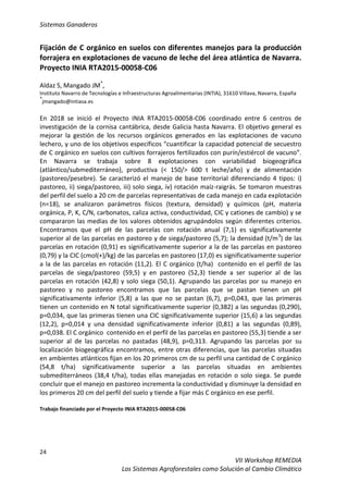 Sistemas Ganaderos
24
VII Workshop REMEDIA
Los Sistemas Agroforestales como Solución al Cambio Climático
Fijación de C orgánico en suelos con diferentes manejos para la producción
forrajera en explotaciones de vacuno de leche del área atlántica de Navarra.
Proyecto INIA RTA2015-00058-C06
Aldaz S, Mangado JM*
,
Instituto Navarro de Tecnologías e Infraestructuras Agroalimentarias (INTIA), 31610 Villava, Navarra, España
*
jmangado@intiasa.es
En 2018 se inició el Proyecto INIA RTA2015-00058-C06 coordinado entre 6 centros de
investigación de la cornisa cantábrica, desde Galicia hasta Navarra. El objetivo general es
mejorar la gestión de los recursos orgánicos generados en las explotaciones de vacuno
lechero, y uno de los objetivos específicos “cuantificar la capacidad potencial de secuestro
de C orgánico en suelos con cultivos forrajeros fertilizados con purín/estiércol de vacuno”.
En Navarra se trabaja sobre 8 explotaciones con variabilidad biogeográfica
(atlántico/submediterráneo), productiva (< 150/> 600 t leche/año) y de alimentación
(pastoreo/pesebre). Se caracterizó el manejo de base territorial diferenciando 4 tipos: i)
pastoreo, ii) siega/pastoreo, iii) solo siega, iv) rotación maíz-raigrás. Se tomaron muestras
del perfil del suelo a 20 cm de parcelas representativas de cada manejo en cada explotación
(n=18), se analizaron parámetros físicos (textura, densidad) y químicos (pH, materia
orgánica, P, K, C/N, carbonatos, caliza activa, conductividad, CIC y cationes de cambio) y se
compararon las medias de los valores obtenidos agrupándolos según diferentes criterios.
Encontramos que el pH de las parcelas con rotación anual (7,1) es significativamente
superior al de las parcelas en pastoreo y de siega/pastoreo (5,7); la densidad (t/m3
) de las
parcelas en rotación (0,91) es significativamente superior a la de las parcelas en pastoreo
(0,79) y la CIC (cmol(+)/kg) de las parcelas en pastoreo (17,0) es significativamente superior
a la de las parcelas en rotación (11,2). El C orgánico (t/ha) contenido en el perfil de las
parcelas de siega/pastoreo (59,5) y en pastoreo (52,3) tiende a ser superior al de las
parcelas en rotación (42,8) y solo siega (50,1). Agrupando las parcelas por su manejo en
pastoreo y no pastoreo encontramos que las parcelas que se pastan tienen un pH
significativamente inferior (5,8) a las que no se pastan (6,7), p=0,043, que las primeras
tienen un contenido en N total significativamente superior (0,382) a las segundas (0,290),
p=0,034, que las primeras tienen una CIC significativamente superior (15,6) a las segundas
(12,2), p=0,014 y una densidad significativamente inferior (0,81) a las segundas (0,89),
p=0,038. El C orgánico contenido en el perfil de las parcelas en pastoreo (55,3) tiende a ser
superior al de las parcelas no pastadas (48,9), p=0,313. Agrupando las parcelas por su
localización biogeográfica encontramos, entre otras diferencias, que las parcelas situadas
en ambientes atlánticos fijan en los 20 primeros cm de su perfil una cantidad de C orgánico
(54,8 t/ha) significativamente superior a las parcelas situadas en ambientes
submediterráneos (38,4 t/ha), todas ellas manejadas en rotación o solo siega. Se puede
concluir que el manejo en pastoreo incrementa la conductividad y disminuye la densidad en
los primeros 20 cm del perfil del suelo y tiende a fijar más C orgánico en ese perfil.
Trabajo financiado por el Proyecto INIA RTA2015-00058-C06
 