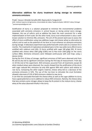 Sistemas ganaderos
25
VII Workshop REMEDIA
Los Sistemas Agroforestales como Solución al Cambio Climático
Alternative additives for slurry treatment during storage to minimize
ammonia emissions
Prado*
, Sousa I, Almeida Carvalho MO, Raymundo A, Fangueiro D
LEAF, Instituto Superior de Agronomia, Universidade de Lisboa, Tapada da Ajuda, 1349-017 Lisboa, Portugal
*
joanavianaprado@gmail.com
Acidification of slurry is a solution proposed to minimize the environmental problems
associated with ammonia emissions in animal houses or during animal slurry storage.
However, the use of sulfuric acid as additive has been the main constraint for a wide
implementation at farm scale. On the other hand, slurry crust enhancement is also a well-
known solution to minimize NH3 emissions. The aim of the present work was to assess the
effect of slurry acidification using new additives (sugar and cheese whey) as alternative to
sulfuric acid as well as the potential of rice bran as crust enhancer on ammonia emissions
during storage. A laboratory experiment was performed with small scale (5 L) reactors for 2
months. The treatments (3 replicates) considered were 1) the raw cattle slurry (RS) 2) slurry
acidified with sulphuric acid (AS), 3) slurry acidified with sugar (40 g/kg) (SS), 4) slurry
acidified with cheese whey (500 g/kg) (CWS) and 5) Rice bran (100 g/kg) on the slurry
surface (RBS). Ammonia emissions were followed continuously with acid traps using a
device similar.
During the first 10 days of storage, significant emissions of NH3 were observed only from
RS and SS also led to significant emissions during the first day of measurement. From day
11 till the end of the experiment, NH3 emissions occurred from all treatments except AS
when residual values were observed. Our results showed that the acidification of the slurry
with sugar reduced NH3 emissions by only 43% against 99% with sulfuric acid relative to
raw slurry. Comparing the other organic material, cheese whey led to a decrease of the
ammonia emissions in 52%. The use of the rice bran to stimulate the crust formation
allowed a decrease of 11% of NH3 emissions relative to raw slurry.
It can then be concluded that both the cheese whey as well as the sugar addition to slurry
have a good potential as slurry additive to reduce NH3 emissions. Namely, the cheese whey
that also contains some nitrogen allows to keep the N content in the mixture slurry: cheese
whey at the value observed initially in the slurry.
 
