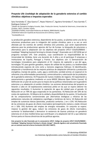 Sistemas Ganaderos
26
VII Workshop REMEDIA
Los Sistemas Agroforestales como Solución al Cambio Climático
Proyecto Life LiveAdapt de adaptación de la ganadería extensiva al cambio
climático: objetivos e impactos esperados
Sanz Fernández S1
, Díaz Gaona C1
, Reyes Palomo C1
, Aguilera Fernández E2
, Ruiz Garrido I3
,
Rodríguez Estévez V1*
1
Cátedra de Ganadería Ecológica Ecovalia, Dpto. Producción Animal, Facultad de Veterinaria, Universidad de
Córdoba, 14071, Córdoba, España
2
CEIGRAM-ETSIAAB, Universidad Politécnica de Madrid, 28040 Madrid, España
3
FEDEHESA Federación Española de Asociaciones de la Dehesa, España
*
liveadapt@uco.es
La producción ganadera extensiva, dependiente de los pastos, se plantea como una de las
soluciones productivas para la mitigación del cambio climático; pero a su vez se verá
afectada por los eventos de cambio climático (CC) previstos, que serán especialmente
adversos para las producciones agrarias del Sur de Europa. La búsqueda de soluciones y
alternativas para la adaptación son los objetivos del proyecto LIFE17 CCA/ES/000035 -
LiveAdapt “Adapting livestock farming to climate change”, financiado con 2.207.025€ por el
programa europeo LIFE. Este proyecto, cuya coordinación es responsabilidad de la
Universidad de Córdoba, tiene una duración de 4 años y en él participan 9 empresas e
instituciones de España, Portugal y Francia. Sus objetivos son: I) Demostración de
tecnologías innovadoras para adaptación al CC: mejoras de captación y uso del agua,
tecnologías TIC para gestión ganadera, mejora de calidad de los pastos y su biodiversidad
(introduciendo especies de ciclo corto y menores exigencias hídricas). II) Identificación,
adaptación y transferencia de las mejores prácticas de adaptación (eficiencia y producción
energética; manejo de pastos, suelo, agua y estiércoles; sanidad animal, en especial en lo
referente a las enfermedades parasitarias), comercialización y valorización de los productos
de la ganadería extensiva. III) Propuesta de nuevos modelos de negocio. IV) Capacitación y
asesoramiento a ganaderos mediante un curso MOOC (Massive Open Online Course). V)
Definición de un plan de acción para la mejora de las políticas relacionadas con la ganadería
extensiva y su adaptación al cambio climático. Las acciones demostrativas del proyecto se
llevarán a cabo en 10 explotaciones extensivas piloto en las que se espera obtener los
siguientes resultados: I) Aumentar la captación de agua de calidad para el ganado. II)
Reducción en un 70% de agua evaporada en las pantanetas. III) Reducción del 10% de los
costes de explotación. IV) Mejora de la calidad y disponibilidad de los pastos. V) Sustitución
de los antiparasitarios convencionales por alternativas biológicas y refuerzo de las
poblaciones naturales de coleópteros coprófagos y lombrices de tierra. VI) Reducción del
empleo de sustancias tóxicas (pesticidas, productos sanitarios…) en ≥ 15%. VII) Reducción
de las emisiones de gases de efecto invernadero (principalmente metano y óxido nitroso)
en ≥ 10%. VIII) Aumento del empleo de energías renovables. En conjunto se espera:
mejorar la gestión del agua, reducir las emisiones de gases de efecto invernadero,
aumentar la biodiversidad y demostrar la existencia de buenas prácticas en ganadería
extensiva en el área mediterránea que contribuyen a la adaptación del CC y que deberían
formar parte en futuras directrices de las políticas agrarias.
Este proyecto ha sido financiado por la convocatoria LIFE17. Código de proyecto LIFE17 CCA/ES/000035 -
LiveAdapt “Adapting livestock farming to climate change”. Eduardo Aguilera está actualmente financiado
por un contrato Juan de la Cierva Formación (FJCI-2017-34077).
 