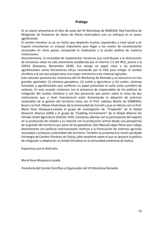 III
Prólogo
Es un placer presentaros el libro de actas del VII Workshop de REMEDIA: Red Científica de
Mitigación de Emisiones de Gases de Efecto Invernadero con un enfoque en el sector
agroforestal.
El cambio climático es ya un hecho que despierta muchas inquietudes a nivel social y en
España necesitamos un empuje importante para llegar a los niveles de concienciación
alcanzados en otros países, incluyendo la implicación y la acción política de nuestras
instituciones.
Recientemente, la necesidad de implementar iniciativas que contribuyan a la disminución
de emisiones netas ha sido claramente establecida por el informe 1.5 del IPCC, previo a la
COP24 (Katowice, Noviembre 2018). Eso otorga un papel clave a las prácticas
agroforestales como herramienta eficaz reconocida por la FAO para mitigar el cambio
climático a la vez que proporciona una mayor resistencia a los sistemas agrícolas.
Este volumen presenta los resúmenes del VII Workshop de Remedia y se estructura en tres
grandes apartados: (i) sistemas ganaderos, (ii) suelos y agricultura y (iii) suelos, sistemas
forestales y agroforestales que confieren un papel primordial al suelo como sumidero de
carbono. En esta ocasión contamos con la presencia de responsables de las políticas de
mitigación del cambio climático y con dos ponencias que ponen sobre la mesa las dos
instituciones que a nivel internacional están fomentando la adopción de prácticas
sostenibles de la gestión del territorio como son el Prof. Ladislau Martin de EMBRAPA,
Brasil y la Prof. Allison Chatrchyan de la Universidad de Cornell y que co-lideran con la Prof.
María Rosa Mosquera-Losada el grupo de investigación de “Croplands” de la Global
Research Alliance (GRA) y el grupo de “Enabling Environment” de la Global Alliance for
Climate Smart Agriculture (GACSA, FAO). Contamos además con la participación del experto
en la producción de castaña y su relación con la producción animal desde una perspectiva
de la gestión del territorio por parte de los ganaderos, Don Manuel López Pérez que trabaja
directamente con políticas internacionales relativas a la financiación de sistemas agrícolas
vinculados a prácticas sustentables del territorio. También se presentará la recién aprobada
Estrategia de Cambio Climático de Galicia, pilar excelente sobre el que se apoyará la política
de mitigación y adaptación al cambio Climático en la comunidad autónoma de Galicia.
Esperamos que lo disfrutéis.
María Rosa Mosquera-Losada
Presidenta del Comité Científico y Organizador del VII Workshop Remedia
 