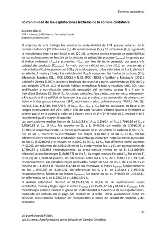 Sistemas ganaderos
27
VII Workshop REMEDIA
Los Sistemas Agroforestales como Solución al Cambio Climático
Sostenibilidad de las explotaciones lecheras de la cornisa cantábrica
Salcedo Díaz G
CIFP La Granja, 39792 Heras, Cantabria, España
gregoriosalce@ono.com
El objetivo de este trabajo fue analizar la sostenibilidad de 174 granjas lecheras de la
cornisa cantábrica [70 intensivas (In), 49 semiintensivas (Se) y 55 extensivas (Ex)], siguiendo
la metodología descrita por Zacali et al., (2016). La misma analiza el grado de sostenibilidad
de las explotaciones en función de los índices de calidad del proceso (Cproceso) integrado por
el índice ambiental (Amb) y económico (IEco) por litro de leche corregido por grasa y la
calidad del producto (Cproducto) formado por la calidad nutritiva (ICnu) en porcentaje y
nutracéutica (ICnt) en gramos por 100 g de ácidos grasos, todos valorados de 1 a 3, siendo 3
excelente, 2 medio y 1 bajo. Las variables del IAmb la componen las huellas de carbono (CH4,
diferentes fuentes; CO2, IPCC (2006) y N2O, IPCC (2006) y Velthof y Mosquera (2011),
Velthof y Oenma (1997); secuestro (residuos de cosechas y purín, asumiendo un 45% de C y
una relación C/N de 11,9 el purín); hídrica; energética; N total y reactivo; iLUC; CO2 soja;
acidificación y eutrofización potencial; ocupación del territorio; surplus N y P con el
DairyCant (Salcedo 2015); el IEco los costes variables, fijos y total, margen neto, subvención
y € vaca día y el de calidad de leche por la grasa, proteína, urea, conversión de alimento en
leche y ácidos grasos saturados (SFA), monoinsaturados, poliinsaturados (PUFA), Ω6, Ω3,
Ω6/Ω3, CLA, t11/t10, PUFA/SFA. El IAmb, IEco, ICnu y ICnt fueron calculados en base a los
rangos intercuartiles del 25%, 50% y 75% de cada variable. Valores iguales o inferiores al
primer cuartil se le asignó el valor de 1 (bajo); entre el 1º y 2º el valor de 2 (medio) y de 3
(excelente) igual o mayor al segundo.
Las puntuaciones medias fueron de 2,18±0,38 el IAmb; 2,25±0,4 el IEco; 1,79±0,36 el Cnu y
1,92±0,53 el Cnt. El IAmb fue superior en Se y Ex (P<0,05) con medias de 2,35±0,33 y
2,18±0,38 respectivamente. La menor puntuación en el secuestro de carbono (1,66±0,77)
fue en los In; mientras la eutrofización fue mayor (2,67±0,61) en los Ex. El IEco no fue
diferentes entre sistemas de producción; sin embargo, el margen neto fue menos puntuado
en los Ex (1,62±0,85) y el mayor, de 2,76±0,43 los Se. La Cnu fue diferente entre sistemas
(P<0,05), con máximos de 2,02±0,28 en los Se e intermedios los In y Ex con puntuaciones de
1,78±0,36 y 1,62±0,3 respectivamente. La grasa puntuó menos en los Ex (1,31±0,66),
mientras la urea fue mayor (2,84±0,37) en los Se. La mayor puntuación para Cnt fue en los Ex
(P<0,05) de 2,26±0,60 puntos, sin diferencias entre los In y Se de 1,75±0,31 y 1,71±0,45
respectivamente. Las variables mejor puntuadas fueron los SFA en los Ex de 2,57±0,9 y el
mínimo de 1,41±0,61 la relación t11/t10 en los intensivos. El índice Cproceso fueron menores
en los In (P<0,05) de 2,08±0,32, sin diferencias los Se y Ex de 2,36±0,3 y 2,25±0,32
respectivamente. Mientras los índices Cproducto fue mayor en los Se (P<0,05) de 1,94±0,31,
sin diferencias los In de 1,72±0,34 y 1,68±0,35 y Ex.
El análisis estadístico clasificó al 50,8%-18,5% y 30,6% de las explotaciones como
excelentes, medias y bajas según el índice Cproceso y el 35,8%-22,5% y 41,6% el Cproducto. Esta
metodología permite valorar el grado de sostenibilidad o excelencia de las explotaciones,
pudiendo ser incluida en el pago por calidad de la leche. Otras valoraciones como los
servicios ecosistémicos deberían ser incorporados al índice de calidad del proceso y del
producto.
 