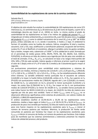 Sistemas Ganaderos
28
VII Workshop REMEDIA
Los Sistemas Agroforestales como Solución al Cambio Climático
Sostenibilidad de las explotaciones de carne de la cornisa cantábrica
Salcedo Díaz G
CIFP La Granja, 39792 Heras, Cantabria, España
gregoriosalce@ono.com
El objetivo de este estudio fue analizar la sostenibilidad de 102 explotaciones de carne [(71
intensivas (In), 11 semiintensivas (Se) y 20 extensivas (Ex)] del norte de España, a partir de la
metodología descrita por Zacali et al., (2016) en leche. La misma analiza el grado de
sostenibilidad de las explotaciones en base a los índices de calidad del proceso (Cproceso)
integrado por el índice ambiental (IAmb) y económico (IEco) por kilo de peso vivo y, la calidad
del producto (Cproducto) como la calidad nutracéutica de la canal (ICntc) en g 100-1
de ácidos
grasos, ambos valorados de 1 a 3, siendo 3 excelente, 2 medio y 1 bajo. El ambiental lo
forman 13 variables como las huellas de carbono, hídrica, energética, N total y reactivo;
secuestro, iLUC y CO2 soja; acidificación y eutrofización potencial; ocupación del territorio;
surplus N y P con el BeefCant; el económico, alberga 6 variables como los gastos variables,
fijos y totales, margen neto, subvención y € UGM-1
y 10 la calidad de la canal, formada por
en el porcentaje de ácidos grasos (SFAs, MUFA, PUFA, Ω6, Ω3, Ω6/Ω3, CLA, t10/t11,
PUFA/SFA), la eficiencia en kilos de materia seca ingerida por kilo de peso vivo vendido en
el total de animales. El IAmb, IEco y Cntc se calcularon en base a los rangos intercuartiles del
25%, 50% y 75% de cada variable. Valores iguales o inferiores al primer cuartil se le asignó
el valor de 1 (bajo); entre el 1º y 2º el valor de 2 (medio) y de 3 (excelente) igual o mayor al
segundo.
Las puntuaciones presentaron gran variabilidad entre explotaciones y sistemas de
producción con medias, mínimas y máximas de 2,21±0,47, 1,31 y 2,29 para IAmb; 1,99±0,40,
1,17 y 2,83 el IEco y 2,05±0,75, 1,0 y 3,0 el ICntc. El IAmb, no fue estadísticamente diferente
entre sistemas. La variable ambiental menos puntuada fue el secuestro de carbono
(1,6±0,83) y la mayor la huella hídrica (2,65±0,58), ambos en Ex. El IEco fue superior en Se
(P<0,05) con puntuaciones medias de 2,78±0,44, seguido del In con 2,22±0,85 y la menor,
de 2±0,84 los Ex. La subvención en los Ex presentó la menor puntuación (1,2±0,41) y la
mayor, los costes fijos (2,78±0,44) los Se. El ICntc fue mayor en los Ex con puntuaciones
medias de 2,6±0,59 (P<0,05) y la menor de 2±0,89 en Se. La variable menos puntuada de
este índice fueron los MUFA (1,0±0,12) y la mayor, de 2,6±0,59, los kilos de materia seca
ingerida por kilo de peso vivo vendido. Tanto el índice Cproceso como el Cproducto no se
observaron diferencias significativas entre sistemas de producción, con valores medios de
2,18±0,41 y 1,88±0,30 respectivamente.
El análisis estadístico clasificó al 22,5%-42,1% y 35,3% de las explotaciones como
excelentes, medias y bajas según el índice Cproceso y el 18,1%-22,7% y 54,5% el Cproducto. La
producción de peso vivo vendido por hectárea, los kilos de materia seca ingerido por kilo de
peso vivo fueron mayores en las explotaciones excelentes para la Cproceso y menor el
número de terneros pasteros por hectárea. Mientras, la producción de hierba verde
consumida en pastoreo por hectárea fue mayor en las explotaciones excelentes para
Cproducto e inferior el consumo de hierba y el número de pasteros por hectárea. Este trabajo
puso de manifiesto que los sistemas semiintensivos y extensivos presentan los mejores
índices de calidad del proceso y del producto.
 