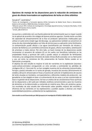 Sistemas ganaderos
29
VII Workshop REMEDIA
Los Sistemas Agroforestales como Solución al Cambio Climático
Opciones de manejo de las deyecciones para la reducción de emisiones de
gases de efecto invernadero en explotaciones de leche en clima atlántico
Varsaki A1*
, Jordi Doltra2
1
Centro de Investigación y Formación Agrarias (CIFA), Consejería de Medio Rural, Pesca y Alimentación,
Gobierno de Cantabria, 39600 Muriedas, Cantabria, España
2
Afiliación actual: IRTA. Instituto de Investigación y Tecnología Agroalimentarias, Fundación Mas Badia, 17134
La Tallada d’Empordà, Girona, España
*
varsaki_a@cantabria.es
Los purines y estiércoles son una fuente potencial de contaminación que es mayor cuando
no se aplican de acuerdo a los códigos de buenas prácticas agrarias. Cuando existe una falta
de capacidad de almacenamiento de la fosa se producen aplicaciones inadecuadas que
utilizan el suelo como simple lugar de descarga. Las aplicaciones también se concentran en
zonas de alta intensidad ganadera con falta de terreno para su aplicación como fertilizante.
La contaminación puede afectar a las aguas (eutrofización por lixiviación de nitratos y
arrastre de fósforo) y a la atmósfera (emisiones de gases, efecto invernadero, volatilización
de amoníaco y malos olores). Por otro lado, un buen manejo de las deyecciones puede
incrementar el secuestro de carbono (C) en los suelos con beneficios indirectos en las
propiedades físicas y químicas del suelo y puede reducir la utilización de fertilizantes
minerales y las subsiguientes emisiones de óxido nitroso (N2O) asociadas con su fabricación
y uso, así como las emisiones de CO2 provenientes de fuentes fósiles usadas en su
fabricación y transporte.
El objetivo de este estudio es mejorar el ciclo de nutrientes en la explotación (excretas-
suelo-cultivos-animales) consiguiendo un ciclo cerrado y controlando las pérdidas de
nitrógeno (N) y C. Para este fin, se han recogido muestras de los alimentos (concentrados,
forrajes y pasto) utilizados en la ración de ganado, muestras de excretas (directamente en
establo y del purín almacenado en fosa) y muestras de suelo de 12 explotaciones de vacuno
de leche situadas en Cantabria, correspondientes a diferentes modelos de producción. Las
ganaderías se han elegido en base a la alimentación de las vacas y se han caracterizado en
base a la gestión de las deyecciones. Se hizo un análisis de las características físico-químicas
de las deyecciones y del suelo por métodos analíticos convencionales y para las muestras
de alimentos se ha determinado su contenido en materia seca, fibra, pH, proteína y grasa.
Los resultados de este estudio dan información sobre posibles mejoras del reciclado y
eficiencia de los nutrientes en las explotaciones y pueden ayudar a alcanzar una mejor
sostenibilidad económica y ambiental de las explotaciones.
Este estudio se está financiando por INIA (proyecto de investigación RTA2015-00058-C06-03).
 