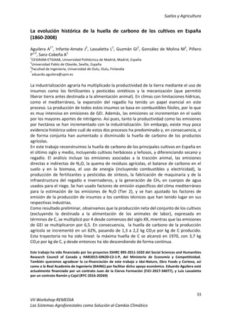 Suelos y Agricultura
33
VII Workshop REMEDIA
Los Sistemas Agroforestales como Solución al Cambio Climático
La evolución histórica de la huella de carbono de los cultivos en España
(1860-2008)
Aguilera A1*
, Infante-Amate J2
, Lassaletta L1
, Guzmán GI2
, González de Molina M2
, Piñero
P1,3
, Sanz-Cobeña A1
1
CEIGRAM-ETSIAAB, Universidad Politécnica de Madrid, Madrid, España
2
Universidad Pablo de Olavide, Sevilla, España
3
Facultad de Ingeniería, Universidad de Oulu, Oulu, Finlandia
*
eduardo.aguilera@upm.es
La industrialización agraria ha multiplicado la productividad de la tierra mediante el uso de
insumos como los fertilizantes y pesticidas sintéticos y la mecanización (que permitió
liberar tierra antes destinada a la alimentación animal). En climas con limitaciones hídricas,
como el mediterráneo, la expansión del regadío ha tenido un papel esencial en este
proceso. La producción de todos estos insumos se basa en combustibles fósiles, por lo que
es muy intensiva en emisiones de GEI. Además, las emisiones se incrementan en el suelo
por los mayores aportes de nitrógeno. Así pues, tanto la productividad como las emisiones
por hectárea se han incrementado con la industrialización. Sin embargo, existe muy poca
evidencia histórica sobre cuál de estos dos procesos ha predominado y, en consecuencia, si
de forma conjunta han aumentado o disminuido la huella de carbono de los productos
agrícolas.
En este trabajo reconstruimos la huella de carbono de los principales cultivos en España en
el último siglo y medio, incluyendo cultivos herbáceos y leñosos, y diferenciando secano y
regadío. El análisis incluye las emisiones asociadas a la tracción animal, las emisiones
directas e indirectas de N2O, la quema de residuos agrícolas, el balance de carbono en el
suelo y en la biomasa, el uso de energía (incluyendo combustibles y electricidad), la
producción de fertilizantes y pesticidas de síntesis, la fabricación de maquinaria y de la
infraestructura del regadío e invernaderos, y la generación de CH4 en cuerpos de agua
usados para el riego. Se han usado factores de emisión específicos del clima mediterráneo
para la estimación de las emisiones de N2O (Tier 2), y se han ajustado los factores de
emisión de la producción de insumos a los cambios técnicos que han tenido lugar en sus
respectivas industrias.
Como resultado preliminar, observamos que la producción neta del conjunto de los cultivos
(excluyendo la destinada a la alimentación de los animales de labor), expresada en
términos de C, se multiplicó por 4 desde comienzos del siglo XX, mientras que las emisiones
de GEI se multiplicaron por 6,5. En consecuencia, la huella de carbono de la producción
agrícola se incrementó en un 62%, pasando de 1,3 a 2,2 kg CO2e por kg de C producido.
Esta trayectoria no ha sido lineal: la máxima huella de C se alcanzó en 1970, con 3,7 kg
CO2e por kg de C, y desde entonces ha ido descendiendo de forma continua.
Este trabajo ha sido financiado por los proyectos SSHRC 895-2011-1020 del Social Sciences and Humanities
Research Council of Canada y HAR2015-69620-C2-1-P, del Ministerio de Economía y Competitividad.
También queremos agradecer la co-financiación de este trabajo a Idai-Nature, Ebro Foods y Corteva, así
como a la Real Academia de Ingeniería (RAING) por facilitar dicho apoyo económico. Eduardo Aguilera está
actualmente financiado por un contrato Juan de la Cierva Formación (FJCI-2017-34077), y Luis Lassaletta
por un contrato Ramón y Cajal (RYC-2016-20269)
 
