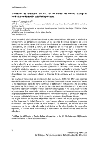 Suelos y Agricultura
34
VII Workshop REMEDIA
Los Sistemas Agroforestales como Solución al Cambio Climático
Estimación de emisiones de N2O en rotaciones de cultivo ecológicas
mediante modelización basada en procesos
Doltra J1,2*
, Gallejones P1,3
1
CIFA. Centro de Investigación y Formación Agraria de Cantabria. c/ Héroes 2 de Mayo, 27. 39600 Muriedas,
Cantabria, España
2
IRTA. Instituto de Investigación y Tecnología Agroalimentarias, Fundación Mas Badia, 17134 La Tallada
d’Empordà, Girona, España
3
NEIKER-Tecnalia, Berreaga kalea 1, Derio, Bizkaia, España
*
jordi.doltra@irta.cat
El nitrógeno (N) mineral en el suelo en las rotaciones de cultivo ecológicas se encuentra
habitualmente en concentraciones bajas. En los sistemas de cultivo ecológicos se hacen
necesarias estrategias de fertilización más complejas que en los convencionales, orientadas
a sincronizar, en cantidad y tiempo, el N disponible en el suelo con la necesidad de
absorción de los cultivos, evitando efectos directos (p. ej. limitación de N) o indirectos (p.
ej. malas hierbas) que limiten la producción y su calidad. Estas estrategias implican el uso
de diferentes tipos de fertilizantes orgánicos y abonos verdes, técnicas específicas de
laboreo del suelo, una mayor diversidad en las rotaciones incluyendo una adecuada
proporción de leguminosas, el uso de cultivos de cobertura, etc. En el marco del proyecto
ERA-Net Fertilcrop1
se ha evaluado la posibilidad de estimar el impacto de estas estrategias
en la producción y en las emisiones de óxido nitroso (N2O) en rotaciones de cultivo
ecológicas adaptadas a diferentes regiones agroclimáticas de Europa. Para ello se utilizó la
simulación dinámica basada en procesos biogeoquímicos aplicando el modelo FASSET
(Farm ASSEsment Tool). Aquí se presentan algunos de los resultados y conclusiones
obtenidos en este estudio centrados en la dinámica del N en el suelo y de las emisiones de
N2O.
Los resultados indican que las emisiones medias acumuladas de N2O en diferentes sistemas
ecológicos complejos y con diferentes estrategias de fertilización pueden estimarse a través
de la modelización aplicada. Para cuantificar el potencial de mitigación de las diferentes
estrategias de fertilización, tipo de abono, laboreo o cultivos de cubertura, es requisito
mejorar la resolución temporal con que se simulan los flujos de N del suelo. Esto depende
de implementar funciones en los modelos de simulación que representen en mejor medida
los procesos determinantes de la dinámica del N mineral del suelo, la producción de picos
de emisión de N2O y la lixiviación de nitrato en las rotaciones de cultivo ecológicas.
Un mayor número de estudios experimentales en sistemas de cultivo ecológicos debe
facilitar la generación de la información requerida para adaptar los modelos de simulación
de cultivos a las especificidades de estos sistemas. En particular, es todavía necesario
representar de forma más adecuada la dinámica de la mineralización de materiales
orgánicos, la fijación de N atmosférico y el crecimiento de abonos verdes y cultivos de
cobertura.
1
FertilCrop ERA-NET funded by funding Bodies, being partners of the FP7 ERA-Net project CORE Organic
Plus, and co-funded by the European Commission.
 