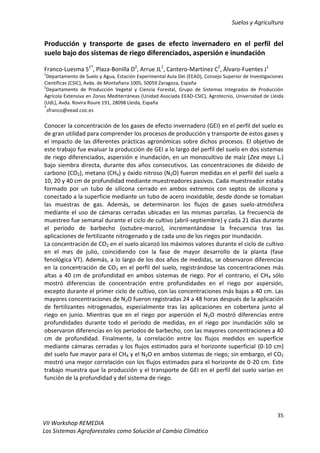 Suelos y Agricultura
35
VII Workshop REMEDIA
Los Sistemas Agroforestales como Solución al Cambio Climático
Producción y transporte de gases de efecto invernadero en el perfil del
suelo bajo dos sistemas de riego diferenciados, aspersión e inundación
Franco-Luesma S1*
, Plaza-Bonilla D2
, Arrue JL1
, Cantero-Martínez C2
, Álvaro-Fuentes J1
1
Departamento de Suelo y Agua, Estación Experimental Aula Dei (EEAD), Consejo Superior de Investigaciones
Científicas (CSIC), Avda. de Montañana 1005, 50059 Zaragoza, España
2
Departamento de Producción Vegetal y Ciencia Forestal, Grupo de Sistemas Integrados de Producción
Agrícola Extensiva en Zonas Mediterráneas (Unidad Asociada EEAD-CSIC), Agrotecnio, Universidad de Lleida
(UdL), Avda. Rovira Roure 191, 28098 Lleida, España
*
sfranco@eead.csic.es
Conocer la concentración de los gases de efecto invernadero (GEI) en el perfil del suelo es
de gran utilidad para comprender los procesos de producción y transporte de estos gases y
el impacto de las diferentes prácticas agronómicas sobre dichos procesos. El objetivo de
este trabajo fue evaluar la producción de GEI a lo largo del perfil del suelo en dos sistemas
de riego diferenciados, aspersión e inundación, en un monocultivo de maíz (Zea mays L.)
bajo siembra directa, durante dos años consecutivos. Las concentraciones de dióxido de
carbono (CO2), metano (CH4) y óxido nitroso (N2O) fueron medidas en el perfil del suelo a
10, 20 y 40 cm de profundidad mediante muestreadores pasivos. Cada muestreador estaba
formado por un tubo de silicona cerrado en ambos extremos con septos de silicona y
conectado a la superficie mediante un tubo de acero inoxidable, desde donde se tomaban
las muestras de gas. Además, se determinaron los flujos de gases suelo-atmósfera
mediante el uso de cámaras cerradas ubicadas en las mismas parcelas. La frecuencia de
muestreo fue semanal durante el ciclo de cultivo (abril-septiembre) y cada 21 días durante
el periodo de barbecho (octubre-marzo), incrementándose la frecuencia tras las
aplicaciones de fertilizante nitrogenado y de cada uno de los riegos por inundación.
La concentración de CO2 en el suelo alcanzó los máximos valores durante el ciclo de cultivo
en el mes de julio, coincidiendo con la fase de mayor desarrollo de la planta (fase
fenológica VT). Además, a lo largo de los dos años de medidas, se observaron diferencias
en la concentración de CO2 en el perfil del suelo, registrándose las concentraciones más
altas a 40 cm de profundidad en ambos sistemas de riego. Por el contrario, el CH4 sólo
mostró diferencias de concentración entre profundidades en el riego por aspersión,
excepto durante el primer ciclo de cultivo, con las concentraciones más bajas a 40 cm. Las
mayores concentraciones de N2O fueron registradas 24 a 48 horas después de la aplicación
de fertilizantes nitrogenados, especialmente tras las aplicaciones en cobertera junto al
riego en junio. Mientras que en el riego por aspersión el N2O mostró diferencias entre
profundidades durante todo el periodo de medidas, en el riego por inundación sólo se
observaron diferencias en los periodos de barbecho, con las mayores concentraciones a 40
cm de profundidad. Finalmente, la correlación entre los flujos medidos en superficie
mediante cámaras cerradas y los flujos estimados para el horizonte superficial (0-10 cm)
del suelo fue mayor para el CH4 y el N2O en ambos sistemas de riego; sin embargo, el CO2
mostró una mejor correlación con los flujos estimados para el horizonte de 0-20 cm. Este
trabajo muestra que la producción y el transporte de GEI en el perfil del suelo varían en
función de la profundidad y del sistema de riego.
 