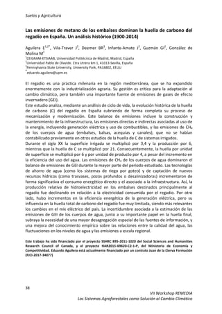 Suelos y Agricultura
38
VII Workshop REMEDIA
Los Sistemas Agroforestales como Solución al Cambio Climático
Las emisiones de metano de los embalses dominan la huella de carbono del
regadío en España. Un análisis histórico (1900-2014)
Aguilera E1,2*
, Vila-Traver J2
, Deemer BR3
, Infante-Amate J2
, Guzmán GI2
, González de
Molina M2
1
CEIGRAM-ETSIAAB, Universidad Politécnica de Madrid, Madrid, España
2
Universidad Pablo de Olavide. Ctra Utrera km 1, 41013-Sevilla, España
3
Pennsylvania State University, University Park, PA16802, EEUU
*
eduardo.aguilera@upm.es
El regadío es una práctica milenaria en la región mediterránea, que se ha expandido
enormemente con la industrialización agraria. Su gestión es crítica para la adaptación al
cambio climático, pero también una importante fuente de emisiones de gases de efecto
invernadero (GEI).
Este estudio analiza, mediante un análisis de ciclo de vida, la evolución histórica de la huella
de carbono (C) del regadío en España cubriendo de forma completa su proceso de
mecanización y modernización. Este balance de emisiones incluye la construcción y
mantenimiento de la infraestructura, las emisiones directas e indirectas asociadas al uso de
la energía, incluyendo generación eléctrica y uso de combustibles, y las emisiones de CH4
de los cuerpos de agua (embalses, balsas, acequias y canales), que no se habían
contabilizado previamente en otros estudios de la huella de C de sistemas irrigados.
Durante el siglo XX la superficie irrigada se multiplicó por 3,4 y la producción por 6,
mientras que la huella de C se multiplicó por 21. Consecuentemente, la huella por unidad
de superficie se multiplicó por 6 y por unidad de producto por 4, a pesar del incremento en
la eficiencia del uso del agua. Las emisiones de CH4 de los cuerpos de agua dominaron el
balance de emisiones de GEI durante la mayor parte del periodo estudiado. Las tecnologías
de ahorro de agua (como los sistemas de riego por goteo) y de captación de nuevos
recursos hídricos (como trasvases, pozos profundos o desalinizadoras) incrementaron de
forma significativa el consumo energético directo y el asociado a la infraestructura. Así, la
producción relativa de hidroelectricidad en los embalses destinados principalmente al
regadío fue declinando en relación a la electricidad consumida por el regadío. Por otro
lado, hubo incrementos en la eficiencia energética de la generación eléctrica, pero su
influencia en la huella total de carbono del regadío fue muy limitada, siendo más relevantes
los cambios en el mix eléctrico del país. La incertidumbre asociada a la estimación de las
emisiones de GEI de los cuerpos de agua, junto a su importante papel en la huella final,
subraya la necesidad de una mayor desagregación espacial de las fuentes de información, y
una mejora del conocimiento empírico sobre las relaciones entre la calidad del agua, las
fluctuaciones en los niveles de agua y las emisiones a escala regional.
Este trabajo ha sido financiado por el proyecto SSHRC 895-2011-1020 del Social Sciences and Humanities
Research Council of Canada, y el proyecto HAR2015-69620-C2-1-P, del Ministerio de Economía y
Competitividad. Eduardo Aguilera está actualmente financiado por un contrato Juan de la Cierva Formación
(FJCI-2017-34077)
 
