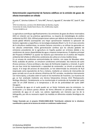Suelos y Agricultura
39
VII Workshop REMEDIA
Los Sistemas Agroforestales como Solución al Cambio Climático
Determinación experimental de factores edáficos en la emisión de gases de
efecto invernadero en viñedo
Aranda X1
, Sánchez-Calderer X2
, Teira MR2
, Porras S, Aguadé D1
, Herralde FD1
, Savé R1
, Biel
C1*
1
IRTA TorreMarimon, carretera C59, 08140 Caldes de Montbui, España
2
Universitat de Lleida, Alcalde Rovira Roure, 191, 25198 Lleida, España
*
Carmen.biel@irta.cat
La agricultura contribuye significativamente a las emisiones de gases de efecto invernadero
(GEI) en relación con las prácticas agronómicas. La mayoría de metodologías de análisis
ambiental (ej IPCC, EEA, USEtox) proporcionan valores por defecto de factores de emisión a
escala global (Nivel1) aconsejando una mejor aproximación mediante la aplicación de
factores regionales y específicos a la tecnología empleada (Nivel 2 y 3). En el caso concreto
de la viticultura mediterránea, no existen factores concretos y se utilizan los generales en
los cálculos ambientales. Dicha generalización conlleva que los cálculos globales de
emisiones procedentes de la agricultura en España puedan ser erróneos debido a las
condiciones de menor disponibilidad de agua y mayores temperaturas. El objetivo principal
del Proyecto VITIMPACT es ajustar los factores que intervienen en el análisis del impacto
ambiental del viñedo en diferentes condiciones de cultivo en el área mediterránea.
En un ensayo de condiciones semicontroladas de rizotrón, con cepas de Macabeo sobre
R110, acabadas de plantar, se simularon condiciones contrastadas: dos texturas de suelo
(franco-arenosa y franco-arcillosa) y dos tipos de fertilizante (orgánico y mineral). A partir
de una fase inicial de implantación a capacidad de contenedor, se simuló un periodo de
sequía. A lo largo del proceso de desecación, se han determinado las emisiones de N2O
(expresado como equivalentes de N2) y metano, mediante un sistema de intercambio de
gases cerrado con el uso de cámaras cilíndricas de PVC cerradas, recubiertas internamente
con resina epoxy, y situadas sobre el suelo en los momentos de muestreo. Las muestras de
gas se han analizado mediante una técnica fotoacústica (Innova 1412 Photoacoustic
Multigas Monitor). Paralelamente se ha monitorizado el contenido de humedad del suelo
cada 10 cm (FDR Diviner) y la temperatura a 30 cm de profundidad del suelo (5MT
Decagon).
El contenido de agua en el suelo puede ser un factor limitante para las emisiones. La
fertilización y la textura parece afectar de forma diferente en períodos con diferente
contenido de agua en el suelo. Los valores registrados son menores que los de la
bibliografía, por ello es necesario repetir las medidas en diferentes estados fenológicos de
la viña.
Trabajo financiado por el proyecto RTA2015-00091-00-00 “Contribución ambiental de la viticultura:
cuantificación y ajustes de los factores de emisión en condiciones mediterráneas”.
 
