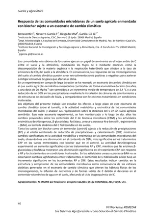 Suelos y Agricultura
40
VII Workshop REMEDIA
Los Sistemas Agroforestales como Solución al Cambio Climático
Respuesta de las comunidades microbianas de un suelo agrícola enmendado
con biochar sujeto a un escenario de cambio climático
Benavente I1
, Navarro-García F2
, Delgado MM3
, García-Gil JC1*
1
Instituto de Ciencias Agrarias, CSIC, Serrano 115 dpdo. 28006 Madrid, España
2
Dept. Microbiología II, Facultad de Farmacia, Universidad Complutense de Madrid, Pza. de Ramón y Cajal s/n,
28040 Madrid, España
3
Instituto Nacional de Investigación y Tecnología Agraria y Alimentaria, Cra. A Coruña km 7.5, 28040 Madrid,
España
*
jcgarcia-gil@ica.csic.es
Las comunidades microbianas de los suelos ejercen un papel determinante en el intercambio de C
entre el suelo y la atmósfera, modulando los flujos de C mediante procesos como la
descomposición de la materia orgánica y la respiración heterótrofa que afectan a la tasa de
emisiones de CO2 del suelo a la atmósfera. En consecuencia, las respuestas de los microorganismos
del suelo al cambio climático pueden crear retroalimentaciones positivas o negativas para acelerar
o mitigar emisiones de gases que afectan al clima.
En un experimento en campo de larga duración se ha recreado un escenario de cambio climático en
el que suelos agrícolas semiáridos enmendados con biochar de forma acumulativa durante dos años
a una dosis de 20 Mg ha-1
son sometidos a un incremento medio de temperatura de 2.4 °C y a una
reducción de un 30% en las precipitaciones mediante la instalación de cámaras de calentamiento y
de estructuras de exclusión de lluvia, y comparándose con los mismos tratamientos en condiciones
inalteradas.
Los objetivos del presente trabajo son estudiar los efectos a largo plazo de este escenario de
cambio climático sobre el tamaño, y la actividad metabólica y enzimática de las comunidades
microbianas del suelo; y analizar sus repercusiones sobre la dinámica del C en un suelo agrícola
semiárido. Bajo este escenario experimental, se han monitorizado a lo largo de dos años los
cambios provocados sobre los contenidos del C de biomasa microbiana (CBM) y las actividades
enzimáticas deshidrogenasa, β-glucosidasa, fosfatasa, ureasa y proteasa-N-α-benzoil-L-argininamida
– (BAA), así como la dinámica del C hidrosoluble en los suelos.
Tanto los suelos con biochar como sin enmendar (control) sujetos a la reducción de precipitaciones
(RP) y al efecto combinado de reducción de precipitaciones y calentamiento (CRP) mostraron
cambios significativos en la actividad metabólica y enzimática de las comunidades microbianas del
suelo, observándose una disminución en el contenido de CBM, más significativa en los tratamientos
CRP en los suelos enmendados con biochar que en el control. La actividad deshidrogenasa
experimentó un aumento significativo con los tratamientos RP y CRP, mientras que las enzimas β-
glucosidasa y fosfatasa mostraron una disminución significativa en el tratamiento CRP con respecto
a RP y los tratamientos en condiciones inalteradas. En las actividades ureasa y proteasa-BAA no se
observaron cambios significativos entre tratamientos. El contenido de C hidrosoluble o lábil tuvo un
incremento significativo en los tratamientos RP y CRP. Estos resultados indican cambios en la
estructura y composición de las comunidades microbianas como consecuencia de los estreses
abióticos generados en el escenario de cambio climático que alteran los hábitats físicos de los
microorganismos, la difusión de nutrientes y de formas lábiles de C debido al descenso en el
contenido volumétrico de agua en el suelo, afectando al ciclo biogeoquímico del C.
Agradecimientos: Al MICINN por financiar el proyecto CGL2015-65162-R (MINECO, AEI, FEDER, UE).
 