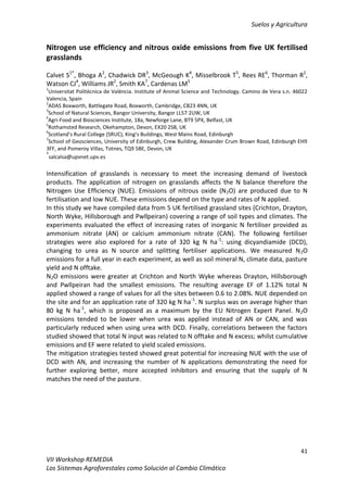 Suelos y Agricultura
41
VII Workshop REMEDIA
Los Sistemas Agroforestales como Solución al Cambio Climático
Nitrogen use efficiency and nitrous oxide emissions from five UK fertilised
grasslands
Calvet S1*
, Bhoga A2
, Chadwick DR3
, McGeough K4
, Misselbrook T5
, Rees RE6
, Thorman R2
,
Watson CJ4
, Williams JR2
, Smith KA7
, Cardenas LM5
1
Universitat Politècnica de València. Institute of Animal Science and Technology. Camino de Vera s.n. 46022
Valencia, Spain
2
ADAS Boxworth, Battlegate Road, Boxworth, Cambridge, CB23 4NN, UK
3
School of Natural Sciences, Bangor University, Bangor LL57 2UW, UK
4
Agri-Food and Biosciences Institute, 18a, Newforge Lane, BT9 5PX, Belfast, UK
5
Rothamsted Research, Okehampton, Devon, EX20 2SB, UK
6
Scotland’s Rural College (SRUC), King’s Buildings, West Mains Road, Edinburgh
7
School of Geosciences, University of Edinburgh, Crew Building, Alexander Crum Brown Road, Edinburgh EH9
3FF, and Pomeroy Villas, Totnes, TQ9 5BE, Devon, UK
*
salcalsa@upvnet.upv.es
Intensification of grasslands is necessary to meet the increasing demand of livestock
products. The application of nitrogen on grasslands affects the N balance therefore the
Nitrogen Use Efficiency (NUE). Emissions of nitrous oxide (N2O) are produced due to N
fertilisation and low NUE. These emissions depend on the type and rates of N applied.
In this study we have compiled data from 5 UK fertilised grassland sites (Crichton, Drayton,
North Wyke, Hillsborough and Pwllpeiran) covering a range of soil types and climates. The
experiments evaluated the effect of increasing rates of inorganic N fertiliser provided as
ammonium nitrate (AN) or calcium ammonium nitrate (CAN). The following fertiliser
strategies were also explored for a rate of 320 kg N ha-1
: using dicyandiamide (DCD),
changing to urea as N source and splitting fertiliser applications. We measured N2O
emissions for a full year in each experiment, as well as soil mineral N, climate data, pasture
yield and N offtake.
N2O emissions were greater at Crichton and North Wyke whereas Drayton, Hillsborough
and Pwllpeiran had the smallest emissions. The resulting average EF of 1.12% total N
applied showed a range of values for all the sites between 0.6 to 2.08%. NUE depended on
the site and for an application rate of 320 kg N ha-1
. N surplus was on average higher than
80 kg N ha-1
, which is proposed as a maximum by the EU Nitrogen Expert Panel. N2O
emissions tended to be lower when urea was applied instead of AN or CAN, and was
particularly reduced when using urea with DCD. Finally, correlations between the factors
studied showed that total N input was related to N offtake and N excess; whilst cumulative
emissions and EF were related to yield scaled emissions.
The mitigation strategies tested showed great potential for increasing NUE with the use of
DCD with AN, and increasing the number of N applications demonstrating the need for
further exploring better, more accepted inhibitors and ensuring that the supply of N
matches the need of the pasture.
 