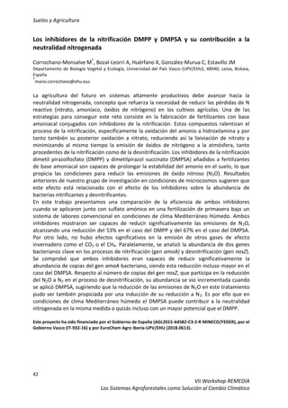 Suelos y Agricultura
42
VII Workshop REMEDIA
Los Sistemas Agroforestales como Solución al Cambio Climático
Los inhibidores de la nitrificación DMPP y DMPSA y su contribución a la
neutralidad nitrogenada
Corrochano-Monsalve M*
, Bozal-Leorri A, Huérfano X, González-Murua C, Estavillo JM
Departamento de Biología Vegetal y Ecología, Universidad del País Vasco (UPV/EHU), 48940, Leioa, Bizkaia,
España
*
mario.corrochano@ehu.eus
La agricultura del futuro en sistemas altamente productivos debe avanzar hacia la
neutralidad nitrogenada, concepto que refuerza la necesidad de reducir las pérdidas de N
reactivo (nitrato, amoníaco, óxidos de nitrógeno) en los cultivos agrícolas. Una de las
estrategias para conseguir este reto consiste en la fabricación de fertilizantes con base
amoniacal conjugados con inhibidores de la nitrificación. Estos compuestos ralentizan el
proceso de la nitrificación, específicamente la oxidación del amonio a hidroxilamina y por
tanto también su posterior oxidación a nitrato, reduciendo así la lixiviación de nitrato y
minimizando al mismo tiempo la emisión de óxidos de nitrógeno a la atmósfera, tanto
procedentes de la nitrificación como de la desnitrificación. Los inhibidores de la nitrificación
dimetil pirazolfosfato (DMPP) y dimetilpirazol succinato (DMPSA) añadidos a fertilizantes
de base amoniacal son capaces de prolongar la estabilidad del amonio en el suelo, lo que
propicia las condiciones para reducir las emisiones de óxido nitroso (N2O). Resultados
anteriores de nuestro grupo de investigación en condiciones de microcosmos sugieren que
este efecto está relacionado con el efecto de los inhibidores sobre la abundancia de
bacterias nitrificantes y desnitrificantes.
En este trabajo presentamos una comparación de la eficiencia de ambos inhibidores
cuando se aplicaron junto con sulfato amónico en una fertilización de primavera bajo un
sistema de laboreo convencional en condiciones de clima Mediterráneo Húmedo. Ambos
inhibidores mostraron ser capaces de reducir significativamente las emisiones de N2O,
alcanzando una reducción del 53% en el caso del DMPP y del 67% en el caso del DMPSA.
Por otro lado, no hubo efectos significativos en la emisión de otros gases de efecto
invernadero como el CO2 o el CH4. Paralelamente, se analizó la abundancia de dos genes
bacterianos clave en los procesos de nitrificación (gen amoA) y desnitrificación (gen nosZ).
Se comprobó que ambos inhibidores eran capaces de reducir significativamente la
abundancia de copias del gen amoA bacteriano, siendo esta reducción incluso mayor en el
caso del DMPSA. Respecto al número de copias del gen nosZ, que participa en la reducción
del N2O a N2 en el proceso de desnitrificación, su abundancia se vio incrementada cuando
se aplicó DMPSA, sugiriendo que la reducción de las emisiones de N2O en este tratamiento
pudo ser también propiciada por una inducción de su reducción a N2. Es por ello que en
condiciones de clima Mediterráneo húmedo el DMPSA puede contribuir a la neutralidad
nitrogenada en la misma medida o quizás incluso con un mayor potencial que el DMPP.
Este proyecto ha sido financiado por el Gobierno de España (AGL2015-64582-C3-2-R MINECO/FEDER), por el
Gobierno Vasco (IT-932-16) y por EuroChem Agro Iberia-UPV/EHU (2018.0613).
 