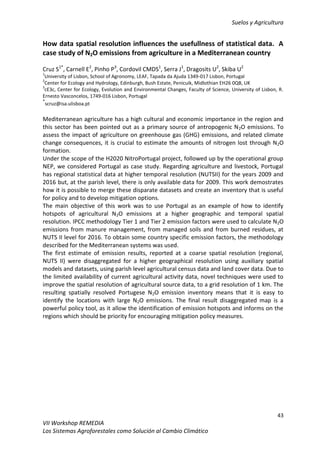 Suelos y Agricultura
43
VII Workshop REMEDIA
Los Sistemas Agroforestales como Solución al Cambio Climático
How data spatial resolution influences the usefullness of statistical data. A
case study of N2O emissions from agriculture in a Mediterranean country
Cruz S1*
, Carnell E2
, Pinho P3
, Cordovil CMDS1
, Serra J1
, Dragosits U2
, Skiba U2
1
University of Lisbon, School of Agronomy, LEAF, Tapada da Ajuda 1349-017 Lisbon, Portugal
2
Center for Ecology and Hydrology, Edinburgh, Bush Estate, Penicuik, Midlothian EH26 0QB, UK
3
cE3c, Center for Ecology, Evolution and Environmental Changes, Faculty of Science, University of Lisbon, R.
Ernesto Vasconcelos, 1749-016 Lisbon, Portugal
*
scruz@isa.ulisboa.pt
Mediterranean agriculture has a high cultural and economic importance in the region and
this sector has been pointed out as a primary source of antropogenic N2O emissions. To
assess the impact of agriculture on greenhouse gas (GHG) emissions, and related climate
change consequences, it is crucial to estimate the amounts of nitrogen lost through N2O
formation.
Under the scope of the H2020 NitroPortugal project, followed up by the operational group
NEP, we considered Portugal as case study. Regarding agriculture and livestock, Portugal
has regional statistical data at higher temporal resolution (NUTSII) for the years 2009 and
2016 but, at the parish level, there is only available data for 2009. This work demostrates
how it is possible to merge these disparate datasets and create an inventory that is useful
for policy and to develop mitigation options.
The main objective of this work was to use Portugal as an example of how to identify
hotspots of agricultural N2O emissions at a higher geographic and temporal spatial
resolution. IPCC methodology Tier 1 and Tier 2 emission factors were used to calculate N2O
emissions from manure management, from managed soils and from burned residues, at
NUTS II level for 2016. To obtain some country specific emission factors, the methodology
described for the Mediterranean systems was used.
The first estimate of emission results, reported at a coarse spatial resolution (regional,
NUTS II) were disaggregated for a higher geographical resolution using auxiliary spatial
models and datasets, using parish level agricultural census data and land cover data. Due to
the limited availability of current agricultural activity data, novel techniques were used to
improve the spatial resolution of agricultural source data, to a grid resolution of 1 km. The
resulting spatially resolved Portugese N2O emission inventory means that it is easy to
identify the locations with large N2O emissions. The final result disaggregated map is a
powerful policy tool, as it allow the identification of emission hotspots and informs on the
regions which should be priority for encouraging mitigation policy measures.
 
