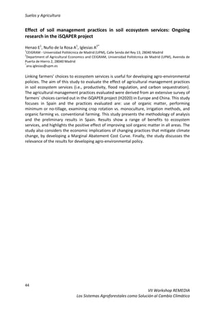 Suelos y Agricultura
44
VII Workshop REMEDIA
Los Sistemas Agroforestales como Solución al Cambio Climático
Effect of soil management practices in soil ecosystem services: Ongoing
research in the iSQAPER project
Henao E1
, Nuño de la Rosa A1
, Iglesias A2*
1
CEIGRAM - Universidad Politécnica de Madrid (UPM), Calle Senda del Rey 13, 28040 Madrid
2
Department of Agricultural Economics and CEIGRAM, Universidad Politécnica de Madrid (UPM), Avenida de
Puerta de Hierro 2, 28040 Madrid
*
ana.iglesias@upm.es
Linking farmers’ choices to ecosystem services is useful for developing agro-environmental
policies. The aim of this study to evaluate the effect of agricultural management practices
in soil ecosystem services (i.e., productivity, flood regulation, and carbon sequestration).
The agricultural management practices evaluated were derived from an extensive survey of
farmers´ choices carried out in the iSQAPER project (H2020) in Europe and China. This study
focuses in Spain and the practices evaluated are: use of organic matter, performing
minimum or no-tillage, examining crop rotation vs. monoculture, irrigation methods, and
organic farming vs. conventional farming. This study presents the methodology of analysis
and the preliminary results in Spain. Results show a range of benefits to ecosystem
services, and highlights the positive effect of improving soil organic matter in all areas. The
study also considers the economic implications of changing practices that mitigate climate
change, by developing a Marginal Abatement Cost Curve. Finally, the study discusses the
relevance of the results for developing agro-environmental policy.
 
