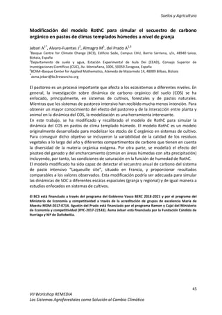 Suelos y Agricultura
45
VII Workshop REMEDIA
Los Sistemas Agroforestales como Solución al Cambio Climático
Modificación del modelo RothC para simular el secuestro de carbono
orgánico en pastos de climas templados húmedos a nivel de granja
Jebari A1*
, Alvaro-Fuentes J2
, Almagro M1
, del Prado A1,3
1
Basque Centre for Climate Change (BC3), Edificio Sede, Campus EHU, Barrio Sarriena, s/n, 48940 Leioa,
Bizkaia, España
2
Departamento de suelo y agua, Estación Experimental de Aula Dei (EEAD), Consejo Superior de
Investigaciones Científicas (CSIC), Av. Montañana, 1005, 50059 Zaragoza, España
3
BCAM–Basque Center for Applied Mathematics, Alameda de Mazarredo 14, 48009 Bilbao, Bizkaia
*
asma.jebari@bc3researcho.org
El pastoreo es un proceso importante que afecta a los ecosistemas a diferentes niveles. En
general, la investigación sobre dinámica de carbono orgánico del suelo (COS) se ha
enfocado, principalmente, en sistemas de cultivos, forestales y de pastos naturales.
Mientras que los sistemas de pastoreo intensivo han recibido mucha menos intención. Para
obtener un mayor conocimiento del efecto del pastoreo y de la interacción entre planta y
animal en la dinámica del COS, la modelización es una herramienta interesante.
En este trabajo, se ha modificado y recalibrado el modelo de RothC para simular la
dinámica del COS en pastos de clima templado húmedo. El modelo RothC es un modelo
originalmente desarrollado para modelizar los stocks de C orgánico en sistemas de cultivo.
Para conseguir dicho objetivo se incluyeron la variabilidad de la calidad de los residuos
vegetales a lo largo del año y diferentes compartimentos de carbono que tienen en cuenta
la diversidad de la materia orgánica exógena. Por otra parte, se modelizó el efecto del
pisoteo del ganado y del encharcamiento (común en áreas húmedas con alta precipitación)
incluyendo, por tanto, las condiciones de saturación en la función de humedad de RothC.
El modelo modificado ha sido capaz de detectar el secuestro anual de carbono del sistema
de pasto intensivo “Laqueuille site”, situado en Francia, y proporcionar resultados
comparables a los valores observados. Esta modificación podría ser adecuada para simular
las dinámicas de SOC a diferentes escalas espaciales (granja y regional) y de igual manera a
estudios enfocados en sistemas de cultivos.
El BC3 está financiado a través del programa del Gobierno Vasco BERC 2018-2021 y por el programa del
Ministerio de Economía y competitividad a través de la acreditación de grupos de excelencia María de
Maeztu MDM-2017-0714. Agustin del Prado está financiado por el programa Ramon y Cajal del Ministerio
de Economía y competitividad (RYC-2017-22143). Asma Jebari está financiada por la Fundación Cándido de
Iturriaga y Mª de Dañobeitia.
 