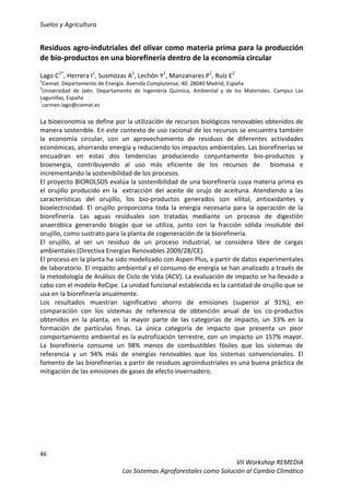 Suelos y Agricultura
46
VII Workshop REMEDIA
Los Sistemas Agroforestales como Solución al Cambio Climático
Residuos agro-indutriales del olivar como materia prima para la producción
de bio-productos en una biorefinería dentro de la economía circular
Lago C1*
, Herrera I1
, Susmozas A1
, Lechón Y1
, Manzanares P1
, Ruíz E2
1
Ciemat. Departamento de Energía. Avenida Complutense, 40. 28040 Madrid, España
2
Universidad de Jaén. Departamento de Ingeniería Química, Ambiental y de los Materiales. Campus Las
Lagunillas, España
*
carmen.lago@ciemat.es
La bioeconomía se define por la utilización de recursos biológicos renovables obtenidos de
manera sostenible. En este contexto de uso racional de los recursos se encuentra también
la economía circular, con un aprovechamiento de residuos de diferentes actividades
económicas, ahorrando energía y reduciendo los impactos ambientales. Las biorefinerías se
encuadran en estas dos tendencias produciendo conjuntamente bio-productos y
bioenergía, contribuyendo al uso más eficiente de los recursos de biomasa e
incrementando la sostenibilidad de los procesos.
El proyecto BIOROLSOS evalúa la sostenibilidad de una biorefinería cuya materia prima es
el orujillo producido en la extracción del aceite de orujo de aceituna. Atendiendo a las
características del orujillo, los bio-productos generados son xilitol, antioxidantes y
bioelectricidad. El orujillo proporciona toda la energía necesaria para la operación de la
biorefinería. Las aguas residuales son tratadas mediante un proceso de digestión
anaeróbica generando biogás que se utiliza, junto con la fracción sólida insoluble del
orujillo, como sustrato para la planta de cogeneración de la biorefinería.
El orujillo, al ser un residuo de un proceso industrial, se considera libre de cargas
ambientales (Directiva Energías Renovables 2009/28/CE).
El proceso en la planta ha sido modelizado con Aspen Plus, a partir de datos experimentales
de laboratorio. El impacto ambiental y el consumo de energía se han analizado a través de
la metodología de Análisis de Ciclo de Vida (ACV). La evaluación de impacto se ha llevado a
cabo con el modelo ReCipe. La unidad funcional establecida es la cantidad de orujillo que se
usa en la biorefinería anualmente.
Los resultados muestran significativo ahorro de emisiones (superior al 91%), en
comparación con los sistemas de referencia de obtención anual de los co-productos
obtenidos en la planta, en la mayor parte de las categorías de impacto, un 33% en la
formación de partículas finas. La única categoría de impacto que presenta un peor
comportamiento ambiental es la eutrofización terrestre, con un impacto un 157% mayor.
La biorefinería consume un 98% menos de combustibles fósiles que los sistemas de
referencia y un 94% más de energías renovables que los sistemas convencionales. El
fomento de las biorefinerías a partir de residuos agroindustriales es una buena práctica de
mitigación de las emisiones de gases de efecto invernadero.
 