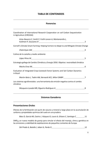 V
TABLA DE CONTENIDOS
Ponencias
Coordination of International Research Cooperation on soil Carbon Sequestration
in Agriculture (CIRCASA)
Arias-Navarro C, Smith P, Frelih-Larsen A, Montanarella L,
Kuikman P, Soussana JF 3
Cornell’s Climate Smart Farming: Helping Farmers to Adapt to and Mitigate Climate Change
Chatrchyan AM 4
Cultivo de la castaña y medio ambiente
López Pérez M 5
Estrategia gallega de Cambio Climático y Energía 2050. Objetivo: neutralidad climática
Macho Eiras ML 6
Evaluation of Integrated Crop-Livestock-Forest Systems and Soil Carbon Dynamics
in Brazil
Martin-Neto L, Tadini AM, Bernardi ACC, Milori DMBP. 7
Los sistemas agroforestales: una herramienta de emisión negativa contra el cambio
climático
Mosquera-Losada MR, Rigueiro-Rodríguez A 8
Sistemas Ganaderos
Presentaciones Orales
Efectos de la fertilización con purín de vacuno y mineral a largo plazo en la acumulación de
carbono y propiedades químicas del suelo en una pradera
Báez D, García MI, Castro J, Vázquez D, Louro A, Gilsanz C, Santiago C 11
SIMSSR-un nuevo modelo de granja para simular el efecto del manejo, clima y genética en
las emisiones y viabilidad de explotaciones de pequeños rumiantes de Europa
Del Prado A, Batalla I, Jebari A, Pardo G 12
 