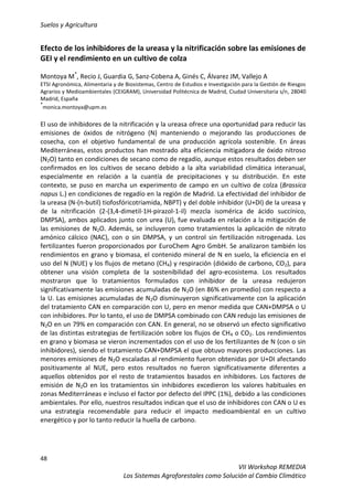 Suelos y Agricultura
48
VII Workshop REMEDIA
Los Sistemas Agroforestales como Solución al Cambio Climático
Efecto de los inhibidores de la ureasa y la nitrificación sobre las emisiones de
GEI y el rendimiento en un cultivo de colza
Montoya M*
, Recio J, Guardia G, Sanz-Cobena A, Ginés C, Álvarez JM, Vallejo A
ETSI Agronómica, Alimentaria y de Biosistemas, Centro de Estudios e Investigación para la Gestión de Riesgos
Agrarios y Medioambientales (CEIGRAM), Universidad Politécnica de Madrid, Ciudad Universitaria s/n, 28040
Madrid, España
*
monica.montoya@upm.es
El uso de inhibidores de la nitrificación y la ureasa ofrece una oportunidad para reducir las
emisiones de óxidos de nitrógeno (N) manteniendo o mejorando las producciones de
cosecha, con el objetivo fundamental de una producción agrícola sostenible. En áreas
Mediterráneas, estos productos han mostrado alta eficiencia mitigadora de óxido nitroso
(N2O) tanto en condiciones de secano como de regadío, aunque estos resultados deben ser
confirmados en los cultivos de secano debido a la alta variabilidad climática interanual,
especialmente en relación a la cuantía de precipitaciones y su distribución. En este
contexto, se puso en marcha un experimento de campo en un cultivo de colza (Brassica
napus L.) en condiciones de regadío en la región de Madrid. La efectividad del inhibidor de
la ureasa (N-(n-butil) tiofosfóricotriamida, NBPT) y del doble inhibidor (U+DI) de la ureasa y
de la nitrificación (2-(3,4-dimetil-1H-pirazol-1-il) mezcla isomérica de ácido succínico,
DMPSA), ambos aplicados junto con urea (U), fue evaluada en relación a la mitigación de
las emisiones de N2O. Además, se incluyeron como tratamientos la aplicación de nitrato
amónico cálcico (NAC), con o sin DMPSA, y un control sin fertilización nitrogenada. Los
fertilizantes fueron proporcionados por EuroChem Agro GmbH. Se analizaron también los
rendimientos en grano y biomasa, el contenido mineral de N en suelo, la eficiencia en el
uso del N (NUE) y los flujos de metano (CH4) y respiración (dióxido de carbono, CO2), para
obtener una visión completa de la sostenibilidad del agro-ecosistema. Los resultados
mostraron que lo tratamientos formulados con inhibidor de la ureasa redujeron
significativamente las emisiones acumuladas de N2O (en 86% en promedio) con respecto a
la U. Las emisiones acumuladas de N2O disminuyeron significativamente con la aplicación
del tratamiento CAN en comparación con U, pero en menor medida que CAN+DMPSA o U
con inhibidores. Por lo tanto, el uso de DMPSA combinado con CAN redujo las emisiones de
N2O en un 79% en comparación con CAN. En general, no se observó un efecto significativo
de las distintas estrategias de fertilización sobre los flujos de CH4 o CO2. Los rendimientos
en grano y biomasa se vieron incrementados con el uso de los fertilizantes de N (con o sin
inhibidores), siendo el tratamiento CAN+DMPSA el que obtuvo mayores producciones. Las
menores emisiones de N2O escaladas al rendimiento fueron obtenidas por U+DI afectando
positivamente al NUE, pero estos resultados no fueron significativamente diferentes a
aquellos obtenidos por el resto de tratamientos basados en inhibidores. Los factores de
emisión de N2O en los tratamientos sin inhibidores excedieron los valores habituales en
zonas Mediterráneas e incluso el factor por defecto del IPPC (1%), debido a las condiciones
ambientales. Por ello, nuestros resultados indican que el uso de inhibidores con CAN o U es
una estrategia recomendable para reducir el impacto medioambiental en un cultivo
energético y por lo tanto reducir la huella de carbono.
 