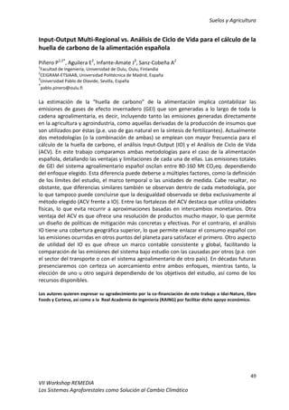 Suelos y Agricultura
49
VII Workshop REMEDIA
Los Sistemas Agroforestales como Solución al Cambio Climático
Input-Output Multi-Regional vs. Análisis de Ciclo de Vida para el cálculo de la
huella de carbono de la alimentación española
Piñero P1,2*
, Aguilera E2
, Infante-Amate J3
, Sanz-Cobeña A2
1
Facultad de Ingeniería, Universidad de Oulu, Oulu, Finlandia
2
CEIGRAM-ETSIAAB, Universidad Politécnica de Madrid, España
3
Universidad Pablo de Olavide, Sevilla, España
*
pablo.pinero@oulu.fi
La estimación de la “huella de carbono” de la alimentación implica contabilizar las
emisiones de gases de efecto invernadero (GEI) que son generadas a lo largo de toda la
cadena agroalimentaria, es decir, incluyendo tanto las emisiones generadas directamente
en la agricultura y agroindustria, como aquellas derivadas de la producción de insumos que
son utilizados por éstas (p.e. uso de gas natural en la síntesis de fertilizantes). Actualmente
dos metodologías (o la combinación de ambas) se emplean con mayor frecuencia para el
cálculo de la huella de carbono, el análisis Input-Output (IO) y el Análisis de Ciclo de Vida
(ACV). En este trabajo comparamos ambas metodologías para el caso de la alimentación
española, detallando las ventajas y limitaciones de cada una de ellas. Las emisiones totales
de GEI del sistema agroalimentario español oscilan entre 80-160 Mt CO2eq. dependiendo
del enfoque elegido. Esta diferencia puede deberse a múltiples factores, como la definición
de los límites del estudio, el marco temporal o las unidades de medida. Cabe resaltar, no
obstante, que diferencias similares también se observan dentro de cada metodología, por
lo que tampoco puede concluirse que la desigualdad observada se deba exclusivamente al
método elegido (ACV frente a IO). Entre las fortalezas del ACV destaca que utiliza unidades
físicas, lo que evita recurrir a aproximaciones basadas en intercambios monetarios. Otra
ventaja del ACV es que ofrece una resolución de productos mucho mayor, lo que permite
un diseño de políticas de mitigación más concretas y efectivas. Por el contrario, el análisis
IO tiene una cobertura geográfica superior, lo que permite enlazar el consumo español con
las emisiones ocurridas en otros puntos del planeta para satisfacer el primero. Otro aspecto
de utilidad del IO es que ofrece un marco contable consistente y global, facilitando la
comparación de las emisiones del sistema bajo estudio con las causadas por otros (p.e. con
el sector del transporte o con el sistema agroalimentario de otro país). En décadas futuras
presenciaremos con certeza un acercamiento entre ambos enfoques, mientras tanto, la
elección de uno u otro seguirá dependiendo de los objetivos del estudio, así como de los
recursos disponibles.
Los autores quieren expresar su agradecimiento por la co-financiación de este trabajo a Idai-Nature, Ebro
Foods y Corteva, así como a la Real Academia de Ingeniería (RAING) por facilitar dicho apoyo económico.
 