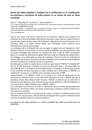 Suelos y Agricultura
50
VII Workshop REMEDIA
Los Sistemas Agroforestales como Solución al Cambio Climático
Efecto del doble inhibidor e inhibidor de la nitrificación en la volatilización
de amoníaco y emisiones de óxido nitroso en un cultivo de maíz en clima
semiárido
Recio J1,2*
, Montoya M1,2
, Guardia G1,2
, Sanz-Cobeña A1,2
1
E.T.S. Ingeniería Agronómica, Alimentaria y de Biosistemas, Universidad Politécnica de Madrid (UPM), Ciudad
Universitaria, 28040-Madrid, España
2
Centro de Estudios e Investigación para la Gestión de Riesgos Agrarios y Medioambientales (CEIGRAM),
Universidad Politécnica de Madrid (UPM), 28014-Madrid, España
*
jaime.recio@upm.es
Hoy en día, existe una mayor conciencia de los impactos negativos que producen las
emisiones de formas de Nitrógeno (N) reactivo asociados a agro-sistemas, especialmente a
aquellos que requieren altos niveles de fertilización. Algunos de esos contaminantes son el
amoníaco (NH3) y el óxido nitroso (N2O), que contribuyen tanto indirecta como
directamente al calentamiento global.
Los inhibidores de la nitrificación (NIs, por sus siglas en inglés) como por ejemplo el 2-(3,4-
dimetil-1H-pirazol-1-yl) succinato en mezcla isomérica (DMPSA), han sido propuestos como
una buena estrategia para disminuir las emisiones de N2O, un gas de efecto invernadero
(GEI) con un poder de calentamiento global 298 veces superior al dióxido de carbono (CO2).
Sin embargo, se ha observado que estos NIs mantienen altos los niveles de contenido de
amonio (NH4
+
) en el suelo, durante el efecto del inhibidor, aumentando así las posibilidades
de que incrementen las emisiones de NH3 a la atmósfera.
Por todo esto, se realizó un experimento en la finca experimental “CENTER” en Madrid (40⁰
250’ N, 3⁰ 290’ W) donde se fertilizó un cultivo de maíz (Zea mays L. FAO class 600) con
urea (200 kg-N ha-1
). El objetivo de este experimento era comparar el efecto que produce
en las emisiones de estos dos gases el nuevo inhibidor de la nitrificación, el DMPSA y la
combinación de este con un inhibidor de la actividad ureasa (UI), el NBPT.
Contrariamente a la hipótesis inicial, no se observó un aumento significativo de las
emisiones de amoníaco entre la urea (5% del N aplicado) y la urea + DMPSA (6% del N
aplicado), aunque estas últimas fueron mayores. También se observó que la acción del UI
fue decisiva para disminuir estas emisiones ya que sólo se perdió un 1.7% del N aplicado en
el tratamiento con doble inhibidor (urea + DMPSA + NBPT).
En lo referente a las emisiones de N2O, el tratamiento con urea emitió aproximadamente
750 g-N ha-1
al final del cultivo y los demás tratamientos, incluido el control, emitieron un
75% menos en promedio.
Para la medición del NH3 en condiciones de campo se utilizó el método tomado como
referencia por varios autores, el Flujo Horizontal Integrado (IHF), y para la medición de N2O
se utilizó el método de cámaras manuales estáticas.
Los autores de este trabajo agradecen a la empresa EuroCHEM Agro GmbH por financiar parte del
experimento.
 