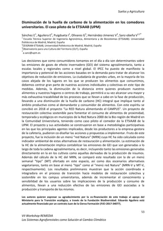 Suelos y Agricultura
53
VII Workshop REMEDIA
Los Sistemas Agroforestales como Solución al Cambio Climático
Disminución de la huella de carbono de la alimentación en los comedores
universitarios. El caso piloto de la ETSIAAB (UPM)
Sánchez E1
, Aguilera E2
, Puigdueta I2
, Olivares G3
, Hernández-Jimenez V3
, Sanz-obeña V1,2*
1
Escuela Técnica Superior de Ingeniería Agronómica, Alimentaria y de Biosistemas (ETSIAAB). Universidad
Politécnica de Madrid, Madrid, España
2
CEIGRAM-ETSIAAB, Universidad Politécnica de Madrid, Madrid, España
3
Observatorio para una Cultura del Territorio (OcT), España
*
a.sanz@upm.es
Las decisiones que como consumidores tomamos en el día a día son determinantes sobre
las emisiones de gases de efecto invernadero (GEI) del sistema agroalimentario, tanto a
escalas locales y regionales como a nivel global. El IPCC ha puesto de manifiesto la
importancia y potencial de las acciones basadas en la demanda para tratar de alcanzar los
objetivos de reducción de emisiones. La ciudadanía de grandes urbes, en la mayoría de los
casos alejada de los lugares en los que se producen los alimentos que consumimos,
debemos centrar gran parte de nuestras acciones individuales y colectivas en este tipo de
medidas. Además, la disminución de la distancia entre quienes producen nuestros
alimentos y nuestros hogares o centros de trabajo, permitirá a su vez alcanzar una mayor y
más exhaustiva trazabilidad de los procesos que se llevan a cabo en la fase de producción,
llevando a una disminución de la huella de carbono (HC) integral que implique tanto al
ámbito productivo como al demandante y consumidor de alimentos. Con este espíritu se
concibió en 2018 el proyecto “La RED Natura alimentando el CAMPUS”. Un proyecto de
restauración colectiva sostenible para fomentar el consumo de alimentos de proximidad,
temporada y ecológicos en municipios de la Red Natura 2000 de la Bio-región de Madrid en
la Comunidad Universitaria, teniendo como caso piloto el comedor de la ETSIAAB de la
UPM. El proyecto y sus actividades se construyeron en base a metodologías participativas
en las que los principales agentes implicados, desde los productores a la empresa gestora
de la cafetería, pudieron co-diseñar las acciones y propuestas a implementar. Fruto de este
proyecto, fue la inclusión de un menú “red Natura” (MRN) cuya HC ha sido calculada como
indicador ambiental de estas alternativas de restauración y alimentación. La estimación de
la HC de la alimentación implica contabilizar las emisiones de GEI que son generadas a lo
largo de toda la cadena agroalimentaria, es decir, incluyendo tanto las emisiones generadas
directamente en la en los cultivos como aquellas derivadas de la producción de insumos.
Además del cálculo de la HC del MRN, se comparó este resultado con la de un menú
semanal “tipo” (MT) ofertado en este espacio, así como dos escenarios alternativos
vegetarianos, tanto en base al menú “tipo” como al “menú red Natura” (MRN-V y MT-V,
respectivamente). Los resultados preliminares muestran que la acción coordinada e
integradora en el proceso de transición hacia modelos de restauración colectiva y
sostenible en los campus universitarios, además de incrementar el conocimiento y
sensibilidad de los usuarios sobre las implicaciones de la producción y consumo de
alimentos, llevan a una reducción efectiva de las emisiones de GEI asociadas a la
producción y transporte de los mismos.
Los autores quieren expresar su agradecimiento por la co-financiación de este trabajo al apoyo del
Ministerio para la Transición ecológica, a través de la Fundación Biodiversidad. Eduardo Aguilera está
actualmente financiado por un contrato Juan de la Cierva Formación (FJCI-2017-34077).
 