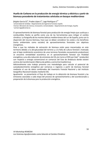 Suelos, Sistemas Forestales y Agroforestales
59
VII Workshop REMEDIA
Los Sistemas Agroforestales como Solución al Cambio Climático
Huella de Carbono en la producción de energía térmica y eléctrica a partir de
biomasa procedente de tratamientos selvícolas en bosque mediterráneo
Brígido García CC1
, Prades López C1
, Lago Rodríguez C2*
1
Universidad de Córdoba - Departamento de Ingeniería Forestal, España
2
Ciemat. Ministerio de Ciencia, Innovación y Universidades - Departamento de Energía, España
*
carmen.lago@ciemat.es
El aprovechamiento de biomasa forestal para producción de energía limpia que sustituya a
combustibles fósiles se perfila como una de las herramientas para mitigar el cambio
climático. La fisiografía de los montes béticos mediterráneos del sur de España, junto con la
dispersión del recurso biomasa, hace que se deban considerar los costes y los beneficios
(tanto ambientales como sociales) de aprovechamientos forestales con objetivos
energéticos.
Pese a que los métodos de extracción de biomasa están poco mecanizados en este
territorio debido a la abruptuosidad del terreno y a la falta de cultura forestal ( motivada
por el bajo rendimiento económico de unos terrenos forestales escasamente productivos)
se encontró rentabilidad económica en el aprovechamiento forestal con finalidad
energética y una alta reducción de emisiones de CO2 (en torno al 95% por Kwh-1
producido)
con respecto a energía convencional en comarcas del Este de Andalucía donde existen
centros de transformación (fábrica de pellets y central termoeléctrica).
Adicionalmente este trabajo presenta una metodología para calcular el potencial de
autoabastecimiento energético por comarcas o regiones a partir de biomasa forestal
mediante el uso de datos combinados del Inventario Forestal Nacional y del Instituto
Geográfico Nacional tratados mediante SIG.
Igualmente se presentarán el flujo de trabajo en la obtención de biomasa forestal y las
emisiones asociadas a cada etapa del proceso de aprovechamiento y del acondicionado y
preparación de la biomasa para la producción energética.
 