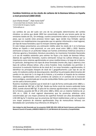 Suelos, Sistemas Forestales y Agroforestales
61
VII Workshop REMEDIA
Los Sistemas Agroforestales como Solución al Cambio Climático
Cambios históricos en los stocks de carbono de la biomasa leñosa en España
a nivel provincial (1860-2010)
Juan Infante-Amate1*
, Iñaki Iriarte-Goñi2
1
Universidad Pablo de Olavide, Sevilla, España
2
Universidad de Zaragoza, España
*
jinfama@upo.es
Los cambios de uso del suelo son uno de los principales determinantes del cambio
climático: se estima que desde 1850 han concentrado más de una tercera parte de las
emisiones totales de CO2. Sin embargo, nuestro conocimiento sobre su impacto en el largo
plazo, que es cuando estos procesos tienen lugar, sigue siendo muy limitado: apenas
contamos con modelizaciones muy generales que no aportan información a nivel regional,
por tipo de masas forestales y que no incluyen sistemas agroforestales.
En este trabajo presentamos una estimación inédita sobre los stocks de C en la biomasa
leñosa en España a nivel provincial, en una serie anual entre 1860 y 2010. Nuestra
estimación se basa en un profundo trabajo con fuentes archivísticas históricas (anuarios e
informes agrarios y forestales), literatura secundaria, los Inventarios Forestales Nacionales
y el uso de modelos existentes para estimar los flujos y los stocks de biomasa leñosa.
Además de superficies forestales, nuestra estimación incluye los cultivos leñosos por su
importancia como sistemas agroforestales en zonas mediterráneas a lo largo de la historia.
En particular, distinguimos tres tipos de áreas forestales (monte alto, bajo y abierto) y tres
tipos de cultivos leñosos (olivar, viña y otros frutales). Estos resultados nos permiten: i)
reconstruir la evolución histórica de los stock de C en zonas forestales y agroforestales; ii)
identificar los principales hotspots de stock de C geográficamente y por tipo de uso de
suelo; iii) mediante análisis de descomposición, identificar los principales determinantes del
cambio en los stock de C a lo largo de la historia; y iv) analizar el impacto de los sistemas
forestales y agroforestales como sumideros de carbono en el contexto de la transición
socio-ecológica, caracterizada por el uso de combustibles fósiles y por la externalización del
uso de suelo a terceros países.
Nuestros resultados muestran que el stock de C cayó de forma continuada entre 1860 y c.
1950, pasando de 340 TgC a 250 TgC. Desde esa fecha creció de manera acelerada hasta
2010, cuando alcanzó 840 TgC. El peso de los sistemas agroforestales ha variado a lo largo
de la historia, pasando del 9% al 12% entre 1860 y 2010, con un máximo histórico de un
24% en c. 1950. A nivel regional observamos que las provincias atlánticas están
caracterizadas por una mayor presencia de superficie forestal con altas densidades de C
(≈50-100 Gg ha-1
) mientras que las provincias del litoral mediterráneo y del sur muestran
una mayor presencia de sistemas agroforestales (hoy de monocultivos leñosos) con
densidades de C promedias muy inferiores (≈5-30 Gg ha-1
).
Este trabajo ha sido financiado por los proyectos SSHRC 895-2011-1020 del Social Sciences and Humanities
Research Council of Canada y HAR2015-69620-C2-1-P, del Ministerio de Economía y Competitividad.
 