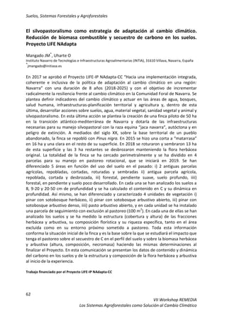 Suelos, Sistemas Forestales y Agroforestales
62
VII Workshop REMEDIA
Los Sistemas Agroforestales como Solución al Cambio Climático
El silvopastoralismo como estrategia de adaptación al cambio climático.
Reducción de biomasa combustible y secuestro de carbono en los suelos.
Proyecto LIFE NAdapta
Mangado JM*
, Uharte O
Instituto Navarro de Tecnologías e Infraestructuras Agroalimentarias (INTIA), 31610 Villava, Navarra, España
*
jmangado@initiasa.es
En 2017 se aprobó el Proyecto LIFE-IP NAdapta-CC “Hacia una implementación integrada,
coherente e inclusiva de la política de adaptación al cambio climático en una región:
Navarra” con una duración de 8 años (2018-2025) y con el objetivo de incrementar
radicalmente la resiliencia frente al cambio climático en la Comunidad Foral de Navarra. Se
plantea definir indicadores del cambio climático y actuar en las áreas de agua, bosques,
salud humana, infraestructuras-planificación territorial y agricultura y, dentro de esta
última, desarrollar acciones sobre suelos, agua, material vegetal, sanidad vegetal y animal y
silvopastoralismo. En esta última acción se plantea la creación de una finca piloto de 50 ha
en la transición atlántico-mediterránea de Navarra y dotarla de las infraestructuras
necesarias para su manejo silvopastoral con la raza equina “jaca navarra”, autóctona y en
peligro de extinción. A mediados del siglo XX, sobre la base territorial de un pueblo
abandonado, la finca se repobló con Pinus nigra. En 2015 se hizo una corta a “matarrasa”
en 16 ha y una clara en el resto de su superficie. En 2018 se roturaron y sembraron 13 ha
de esta superficie y las 3 ha restantes se desbrozaron manteniendo la flora herbácea
original. La totalidad de la finca se ha cercado perimetralmente y se ha dividido en 4
parcelas para su manejo en pastoreo rotacional, que se iniciará en 2019. Se han
diferenciado 5 áreas en función del uso del suelo en el pasado: i) 2 antiguas parcelas
agrícolas, repobladas, cortadas, roturadas y sembradas ii) antigua parcela agrícola,
repoblada, cortada y desbrozada, iii) forestal, pendiente suave, suelo profundo, iiii)
forestal, en pendiente y suelo poco desarrollado. En cada una se han analizado los suelos a
8, 9-20 y 20-50 cm de profundidad y se ha calculado el contenido en C y su dinámica en
profundidad. Así mismo, se han diferenciado y caracterizado 4 unidades de vegetación i)
pinar con sotobosque herbáceo, ii) pinar con sotobosque arbustivo abierto, iii) pinar con
sotobosque arbustivo denso, iiii) pasto arbustivo abierto, y en cada unidad se ha instalado
una parcela de seguimiento con exclusión al pastoreo (100 m2
). En cada una de ellas se han
analizado los suelos y se ha medido la estructura (cobertura y altura) de las fracciones
herbácea y arbustiva, su composición florística y su riqueza específica, tanto en el área
excluida como en su entorno próximo sometido a pastoreo. Toda esta información
conforma la situación inicial de la finca y es la base sobre la que se estudiará el impacto que
tenga el pastoreo sobre el secuestro de C en el perfil del suelo y sobre la biomasa herbácea
y arbustiva (altura, composición, necromasa) haciendo las mismas determinaciones al
finalizar el Proyecto. En esta comunicación se presentan los datos de contenido y dinámica
del carbono en los suelos y de la estructura y composición de la flora herbácea y arbustiva
al inicio de la experiencia.
Trabajo financiado por el Proyecto LIFE-IP NAdapta-CC
 